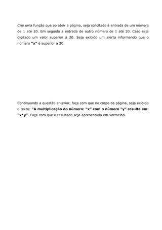 Crie uma função que ao abrir a página, seja solicitado à entrada de um número
de 1 até 20. Em seguida a entrada de outro número de 1 até 20. Caso seja
digitado um valor superior à 20. Seja exibido um alerta informando que o
número “x” é superior à 20.




Continuando a questão anterior, faça com que no corpo da página, seja exibido
o texto: “A multiplicação do número: “x” com o número “y” resulta em:
“x*y”. Faça com que o resultado seja apresentado em vermelho.
 