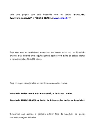 Crie   uma   página   com     dois   hiperlinks   com   os   textos   “SENAC-MG
(www.mg.senac.br)” e “SENAC-BRASIL (www.senac.br)”.




Faça com que ao movimentar o ponteiro do mouse sobre um dos hiperlinks
criados. Seja exibida uma segunda janela apenas com barra de status apenas
e com dimensões 300x300 pixels.




Faça com que estas janelas apresentem os seguintes textos:




Janela do SENAC-MG          Portal de Serviços do SENAC Minas.


Janela do SENAC-BRASIL          Portal de Informações do Senac Brasileiro.




Determine que quando o ponteiro estiver fora do hiperlink, as janelas
respectivas sejam fechadas.
 