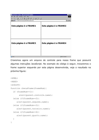 Criaremos agora um arquivo de controle para nosso frame que possuirá
algumas instruções JavaScript. No exemplo do código à seguir, trocaremos o
frame superior esquerdo por esta página desenvolvida, veja o resultado na
próxima figura:


<HTML>
<HEAD>
<SCRIPT>
function checaFrame(frameNum){
    if (frameNum==1){
          alert(parent.controle.name);
    }else if(frameNum==2){
        alert(parent.segundo.name);
    }else if(frameNum==3){
        alert(parent.terceiro.name);
    }else if(frameNum==4){
        alert(parent.quarto.name);
    }
}
 