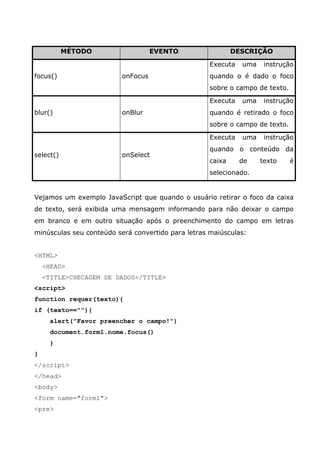 MÉTODO                   EVENTO                  DESCRIÇÃO

                                                    Executa   uma    instrução
focus()                   onFocus                   quando o é dado o foco
                                                    sobre o campo de texto.

                                                    Executa   uma    instrução
blur()                    onBlur                    quando é retirado o foco
                                                    sobre o campo de texto.

                                                    Executa   uma    instrução
                                                    quando o conteúdo da
select()                  onSelect
                                                    caixa     de    texto     é
                                                    selecionado.


Vejamos um exemplo JavaScript que quando o usuário retirar o foco da caixa
de texto, será exibida uma mensagem informando para não deixar o campo
em branco e em outro situação após o preenchimento do campo em letras
minúsculas seu conteúdo será convertido para letras maiúsculas:


<HTML>
    <HEAD>
    <TITLE>CHECAGEM DE DADOS</TITLE>
<script>
function requer(texto){
if (texto==""){
      alert("Favor preencher o campo!")
      document.form1.nome.focus()
      }
}
</script>
</head>
<body>
<form name="form1">
<pre>
 