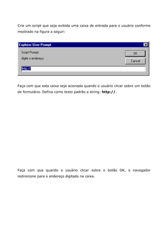 Crie um script que seja exibida uma caixa de entrada para o usuário conforme
mostrado na figura a seguir:




Faça com que esta caixa seja acionada quando o usuário clicar sobre um botão
de formulário. Defina como texto padrão a string: http://.




Faça com que quando o usuário clicar sobre o botão OK, o navegador
redirecione para o endereço digitado na caixa.
 