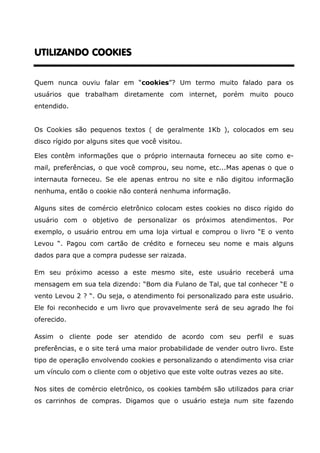 UTILIZANDO COOKIES


Quem nunca ouviu falar em “cookies”? Um termo muito falado para os
usuários que trabalham diretamente com internet, porém muito pouco
entendido.


Os Cookies são pequenos textos ( de geralmente 1Kb ), colocados em seu
disco rígido por alguns sites que você visitou.

Eles contêm informações que o próprio internauta forneceu ao site como e-
mail, preferências, o que você comprou, seu nome, etc...Mas apenas o que o
internauta forneceu. Se ele apenas entrou no site e não digitou informação
nenhuma, então o cookie não conterá nenhuma informação.

Alguns sites de comércio eletrônico colocam estes cookies no disco rígido do
usuário com o objetivo de personalizar os próximos atendimentos. Por
exemplo, o usuário entrou em uma loja virtual e comprou o livro “E o vento
Levou “. Pagou com cartão de crédito e forneceu seu nome e mais alguns
dados para que a compra pudesse ser raizada.

Em seu próximo acesso a este mesmo site, este usuário receberá uma
mensagem em sua tela dizendo: “Bom dia Fulano de Tal, que tal conhecer “E o
vento Levou 2 ? “. Ou seja, o atendimento foi personalizado para este usuário.
Ele foi reconhecido e um livro que provavelmente será de seu agrado lhe foi
oferecido.

Assim o cliente pode ser atendido de acordo com seu perfil e suas
preferências, e o site terá uma maior probabilidade de vender outro livro. Este
tipo de operação envolvendo cookies e personalizando o atendimento visa criar
um vínculo com o cliente com o objetivo que este volte outras vezes ao site.

Nos sites de comércio eletrônico, os cookies também são utilizados para criar
os carrinhos de compras. Digamos que o usuário esteja num site fazendo
 