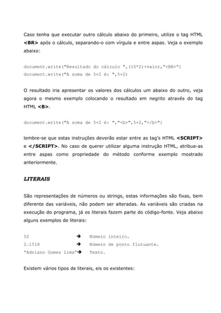 Caso tenha que executar outro cálculo abaixo do primeiro, utilize o tag HTML
<BR> após o cálculo, separando-o com vírgula e entre aspas. Veja o exemplo
abaixo:


document.write("Resultado do cálculo ",(10*2)+valor,“<BR>”)
document.write("A soma de 5+2 é: ",5+2)


O resultado iria apresentar os valores dos cálculos um abaixo do outro, veja
agora o mesmo exemplo colocando o resultado em negrito através do tag
HTML <B>.


document.write("A soma de 5+2 é: ","<b>",5+2,"</b>")


lembre-se que estas instruções deverão estar entre as tag’s HTML <SCRIPT>
e </SCRIPT>. No caso de querer utilizar alguma instrução HTML, atribua-as
entre aspas como propriedade do método conforme exemplo mostrado
anteriormente.


LITERAIS


São representações de números ou strings, estas informações são fixas, bem
diferente das variáveis, não podem ser alteradas. As variáveis são criadas na
execução do programa, já os literais fazem parte do código-fonte. Veja abaixo
alguns exemplos de literais:


52                             Número inteiro.
2.1518                         Número de ponto flutuante.
“Adriano Gomes Lima”           Texto.


Existem vários tipos de literais, eis os existentes:
 