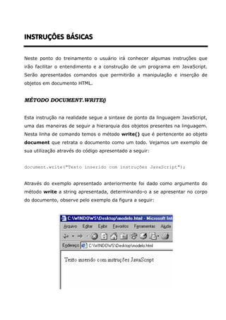 INSTRUÇÕES BÁSICAS


Neste ponto do treinamento o usuário irá conhecer algumas instruções que
irão facilitar o entendimento e a construção de um programa em JavaScript.
Serão apresentados comandos que permitirão a manipulação e inserção de
objetos em documento HTML.


MÉTODO DOCUMENT.WRITE()


Esta instrução na realidade segue a sintaxe de ponto da linguagem JavaScript,
uma das maneiras de seguir a hierarquia dos objetos presentes na linguagem.
Nesta linha de comando temos o método write() que é pertencente ao objeto
document que retrata o documento como um todo. Vejamos um exemplo de
sua utilização através do código apresentado a seguir:


document.write("Texto inserido com instruções JavaScript");


Através do exemplo apresentado anteriormente foi dado como argumento do
método write a string apresentada, determinando-o a se apresentar no corpo
do documento, observe pelo exemplo da figura a seguir:
 