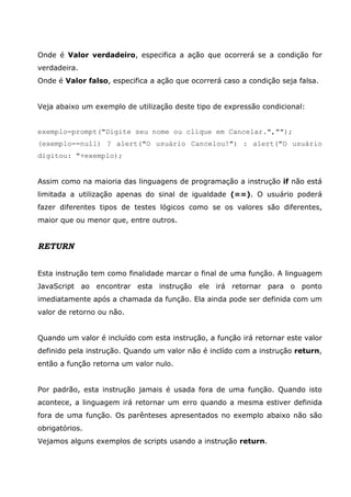 Onde é Valor verdadeiro, especifica a ação que ocorrerá se a condição for
verdadeira.
Onde é Valor falso, especifica a ação que ocorrerá caso a condição seja falsa.


Veja abaixo um exemplo de utilização deste tipo de expressão condicional:


exemplo=prompt("Digite seu nome ou clique em Cancelar.","");
(exemplo==null) ? alert("O usuário Cancelou!") : alert("O usuário
digitou: "+exemplo);


Assim como na maioria das linguagens de programação a instrução if não está
limitada a utilização apenas do sinal de igualdade (==). O usuário poderá
fazer diferentes tipos de testes lógicos como se os valores são diferentes,
maior que ou menor que, entre outros.


RETURN


Esta instrução tem como finalidade marcar o final de uma função. A linguagem
JavaScript ao encontrar esta instrução ele irá retornar para o ponto
imediatamente após a chamada da função. Ela ainda pode ser definida com um
valor de retorno ou não.


Quando um valor é incluído com esta instrução, a função irá retornar este valor
definido pela instrução. Quando um valor não é inclído com a instrução return,
então a função retorna um valor nulo.


Por padrão, esta instrução jamais é usada fora de uma função. Quando isto
acontece, a linguagem irá retornar um erro quando a mesma estiver definida
fora de uma função. Os parênteses apresentados no exemplo abaixo não são
obrigatórios.
Vejamos alguns exemplos de scripts usando a instrução return.
 