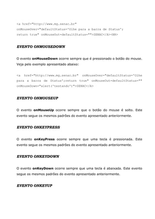 <a href="http://www.mg.senac.br"
onMouseOver="defaultStatus='Olhe para a barra de Status';
return true" onMouseOut=defaultStatus="">SENAC</A><BR>


EVENTO ONMOUSEDOWN


O evento onMouseDown ocorre sempre que é pressionado o botão do mouse.
Veja pelo exemplo apresentado abaixo:


<a   href="http://www.mg.senac.br"      onMouseOver="defaultStatus='Olhe
para a barra de Status';return true" onMouseOut=defaultStatus=""
onMouseDown="alert('testando')">SENAC</A>



EVENTO ONMOUSEUP


O evento onMouseUp ocorre sempre que o botão do mouse é solto. Este
evento segue os mesmos padrões do evento apresentado anteriormente.


EVENTO ONKEYPRESS


O evento onKeyPress ocorre sempre que uma tecla é pressionada. Este
evento segue os mesmos padrões do evento apresentado anteriormente.


EVENTO ONKEYDOWN


O evento onKeyDown ocorre sempre que uma tecla é abaixada. Este evento
segue os mesmos padrões do evento apresentado anteriormente.


EVENTO ONKEYUP
 