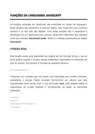 FUNÇÕES DA LINGUAGEM JAVASCRIPT


As funções utilizadas em JavaScript são embutidas no núcleo da linguagem.
Estas funções não pertencem à nenhum objeto, elas funcionam com variáveis
número e as que não são objetos. Com estas funções não é necessário a
declaração de um objeto-pai para usá-las, sendo bem diferentes dos métodos
como por exemplo document.write. Write é o método pertencente ao objeto
document.


FUNÇÃO EVAL


Esta função avalia uma expressão que poderá ser em formato string, o que se
torna prático quando o usuário deseja estabelecer expressões no momento em
que for preciso. Sua sintaxe é formada da seguinte maneira:


eval(expressão);


Criaremos um exemplo que irá avaliar uma expressão que contém números,
operadores e strings. Neste exemplo formaremos um cálculo que será
representado como string. Com o uso da função eval, será testado todos os
argumentos da função fazendo a compreensão de todos os elementos
presentes:


<script>
valor=5
alert(eval("2*valor"));
</script>
 