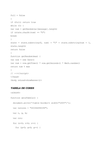 full = false
}
if (full) return true
while (1) {
var num = getRandom(ar[message].length)
if (state.charAt(num) == "0")
break
}
state = state.substring(0, num) + "1" + state.substring(num + 1,
state.length)
return false
}
function getRandom(max) {
var now = new Date()
var num = now.getTime() * now.getSeconds() * Math.random()
return num % max
}
// --></script>
</head>
<body onLoad=showBanner()>



TABELA DE CORES
<SCRIPT>

function geraTabela() {

    document.write('<table border=1 width="100%">');

    var valores = "00336699CCFF";

    var r, g, b;

    var cor;

    for (r=0; r<6; r++) {

      for (g=0; g<6; g++) {
 