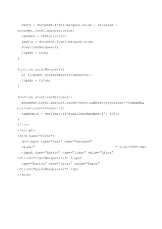 texto = document.form1.marquee.value + mensagem +
document.form1.marquee.value;
    tamanho = texto.length;
    janela = document.form1.marquee.size;
    atualizarMarquee();
    ligado = true;
}


function pararMarquee(){
    if (ligado) clearTimeout(timeoutID);
    ligado = false;
}


function atualizarMarquee(){
    document.form1.marquee.value=texto.substring(posicao++%tamanho,
posicao+janela%tamanho);
    timeoutID = setTimeout("atualizarMarquee()", 100);
}
// -->
</script>
<form name="form1">
    <p><input type="text" name="marquee"
    value="                                           " size="20"><br>
    <input type="button" name="ligar" value="Ligar"
onClick="ligarMarquee();"> <input
    type="button" name="parar" value="Parar"
onClick="pararMarquee();"> </p>
</form>
 