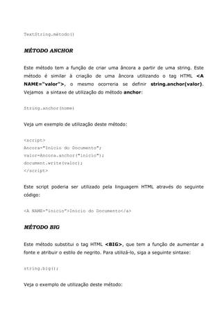 TextString.método()


MÉTODO ANCHOR


Este método tem a função de criar uma âncora a partir de uma string. Este
método é similar à criação de uma âncora utilizando o tag HTML <A
NAME=“valor”>, o mesmo ocorreria se definir string.anchor(valor).
Vejamos a sintaxe de utilização do método anchor:


String.anchor(nome)


Veja um exemplo de utilização deste método:


<script>
Ancora="Início do Documento";
valor=Ancora.anchor("inicio");
document.write(valor);
</script>


Este script poderia ser utilizado pela linguagem HTML através do seguinte
código:


<A NAME=“inicio”>Início do Documento</a>


MÉTODO BIG


Este método substitui o tag HTML <BIG>, que tem a função de aumentar a
fonte e atribuir o estilo de negrito. Para utilizá-lo, siga a seguinte sintaxe:


string.big();


Veja o exemplo de utilização deste método:
 