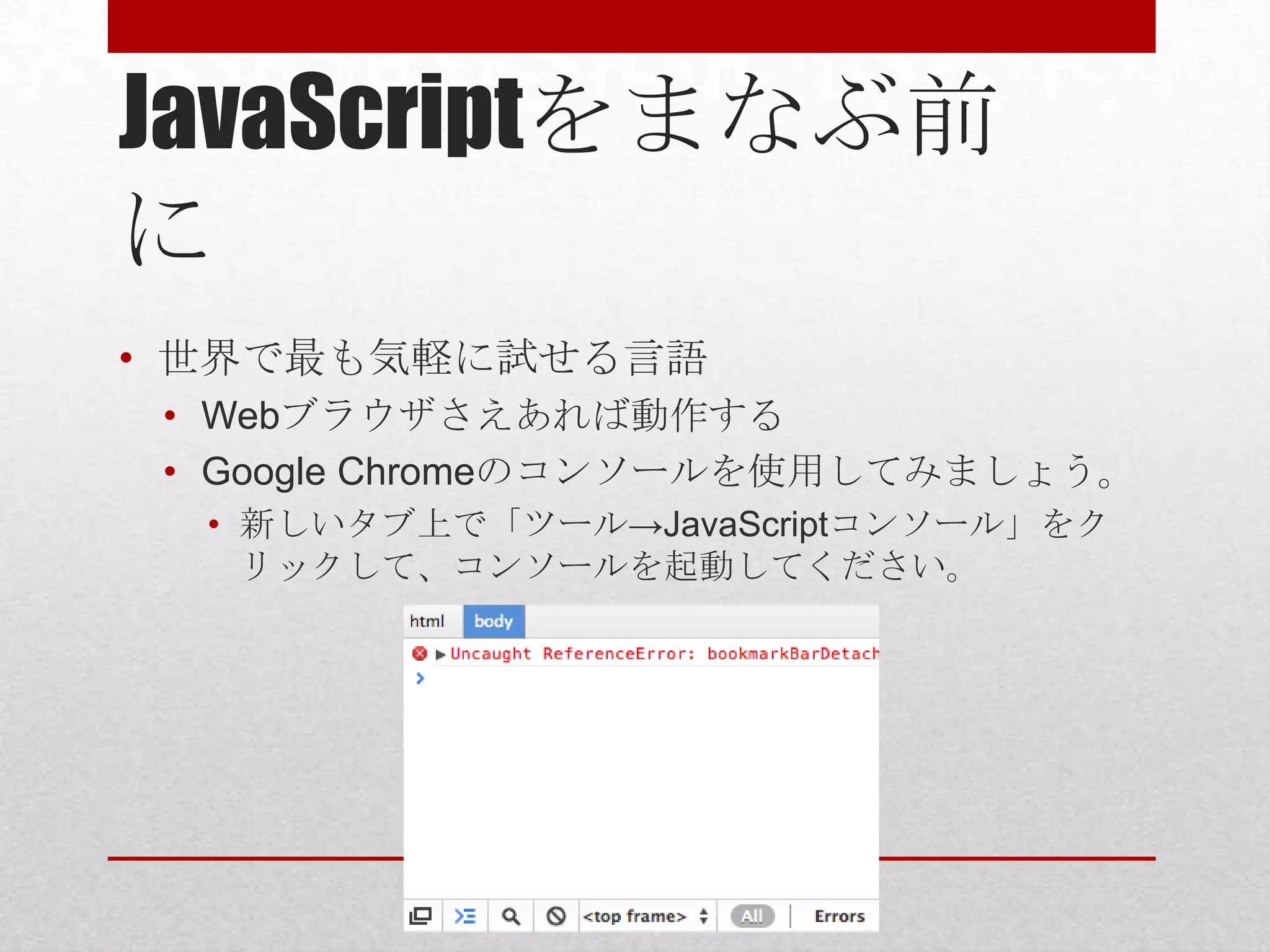 JavaScriptをまなぶ前
に
• 世界で最も気軽に試せる言語
 • Webブラウザさえあれば動作する
 • Google Chromeのコンソールを使用してみましょう。
  • 新しいタブ上で「ツール→JavaScriptコンソール」をク
    リックして、コンソールを起動してください。
 