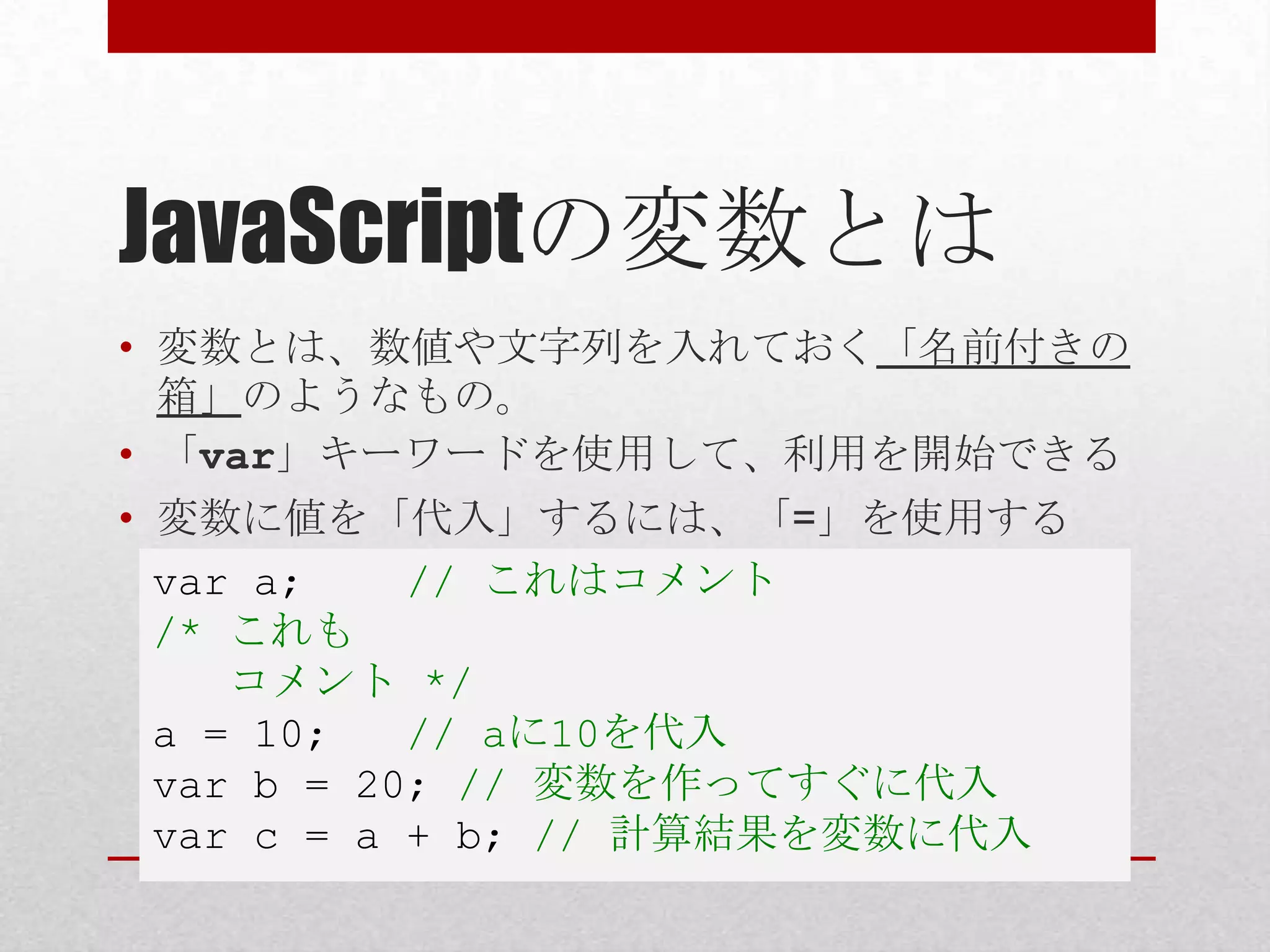 JavaScriptの変数とは
• 変数とは、数値や文字列を入れておく「名前付きの
  箱」のようなもの。
• 「var」キーワードを使用して、利用を開始できる
• 変数に値を「代入」するには、「=」を使用する
  var a;    // これはコメント
  /* これも
     コメント */
  a = 10;   // aに10を代入
  var b = 20; // 変数を作ってすぐに代入
  var c = a + b; // 計算結果を変数に代入
 