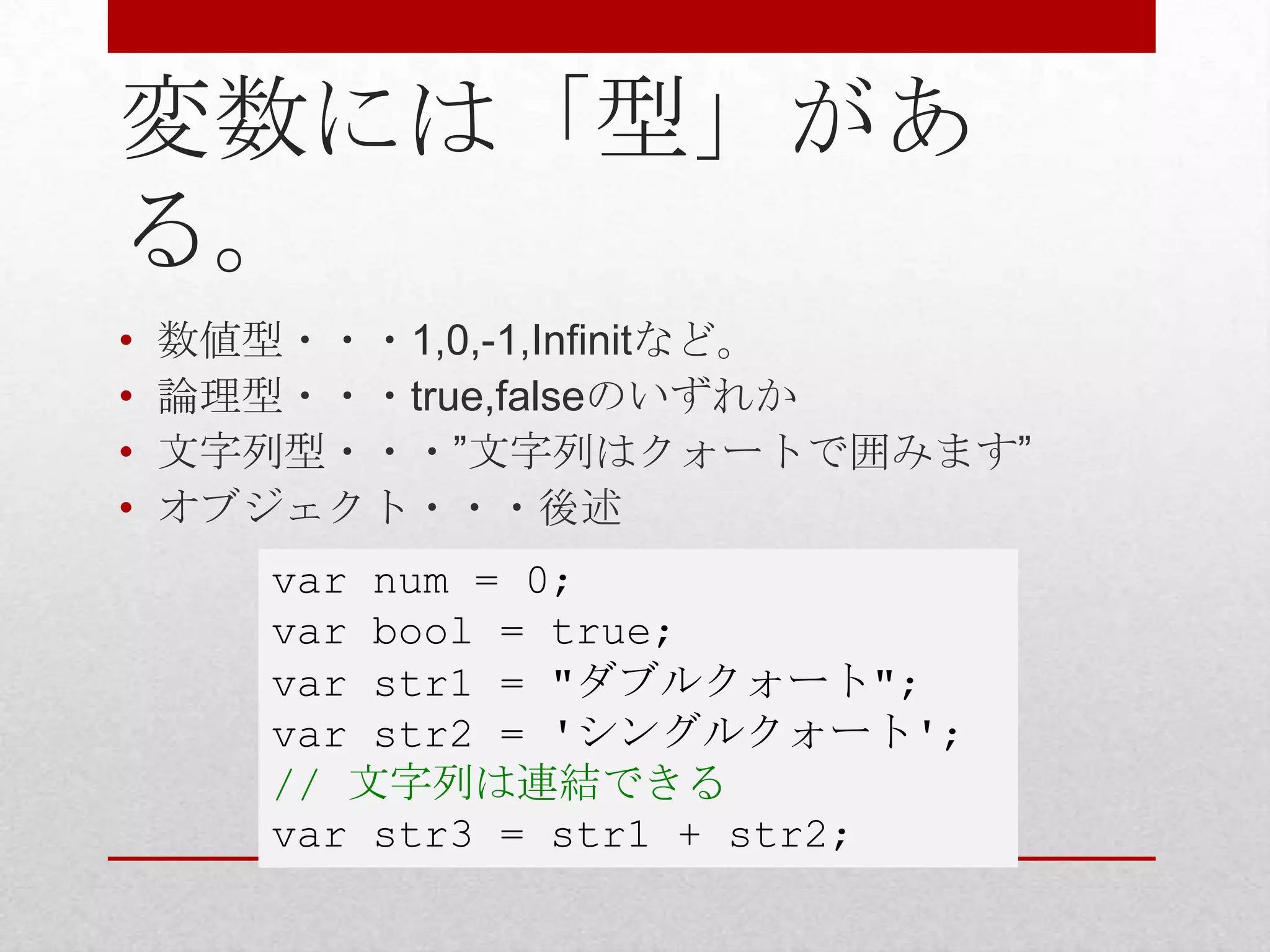 変数には「型」があ
る。
•   数値型・・・1,0,-1,Infinitなど。
•   論理型・・・true,falseのいずれか
•   文字列型・・・”文字列はクォートで囲みます”
•   オブジェクト・・・後述
       var num = 0;
       var bool = true;
       var str1 = "ダブルクォート";
       var str2 = 'シングルクォート';
       // 文字列は連結できる
       var str3 = str1 + str2;
 