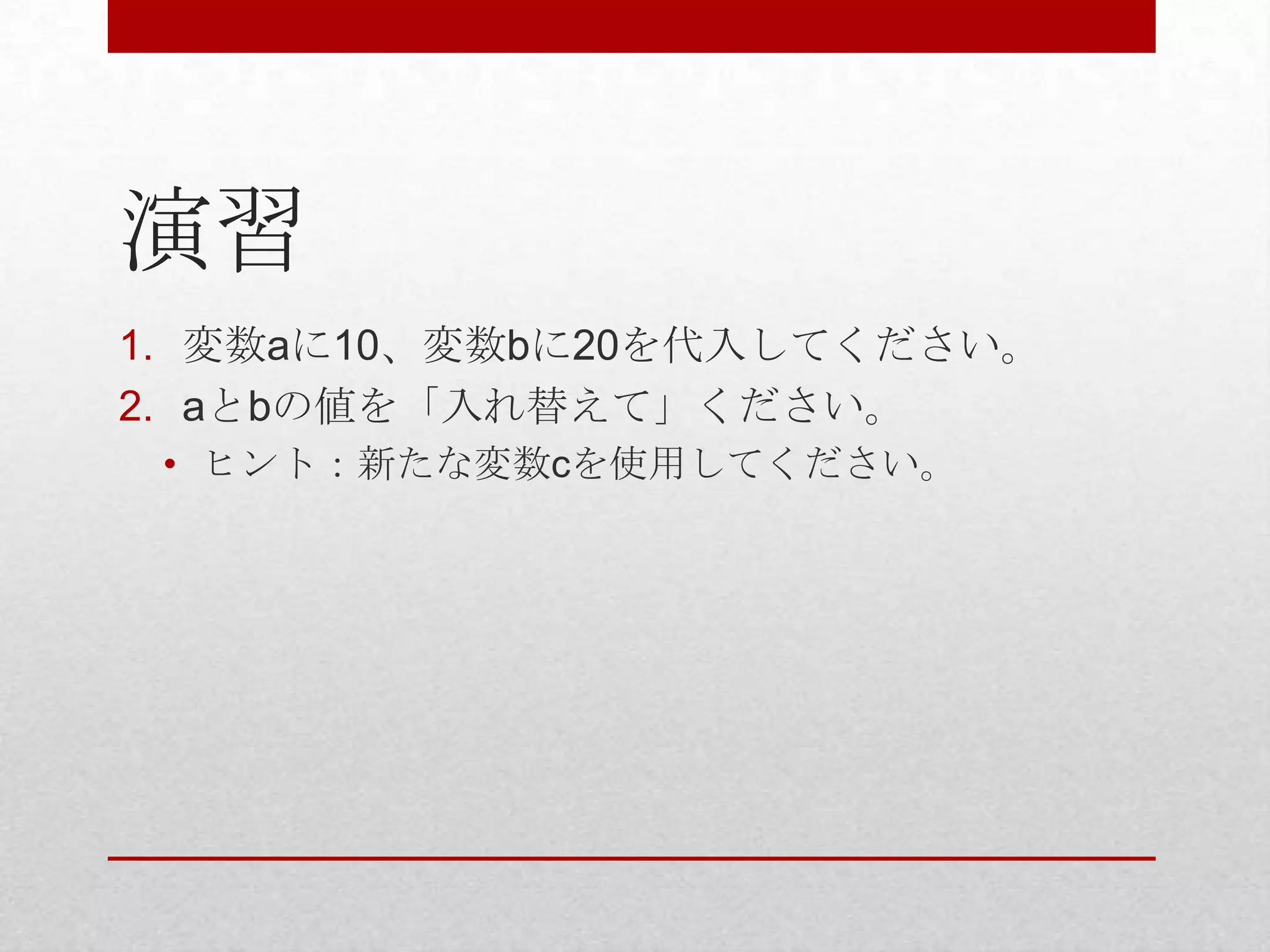 演習
1. 変数aに10、変数bに20を代入してください。
2. aとbの値を「入れ替えて」ください。
 • ヒント：新たな変数cを使用してください。
 
