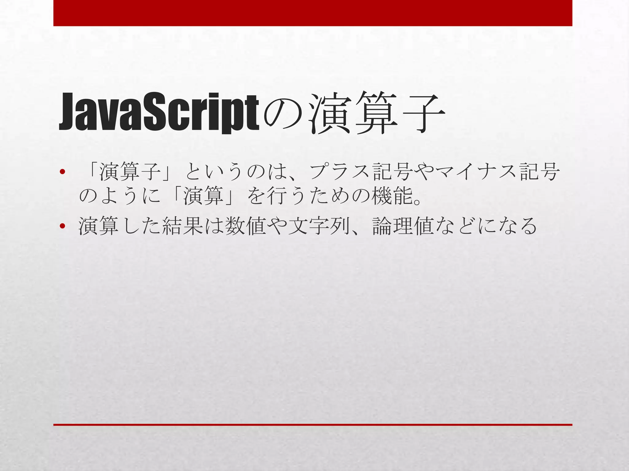 JavaScriptの演算子
• 「演算子」というのは、プラス記号やマイナス記号
  のように「演算」を行うための機能。
• 演算した結果は数値や文字列、論理値などになる
 