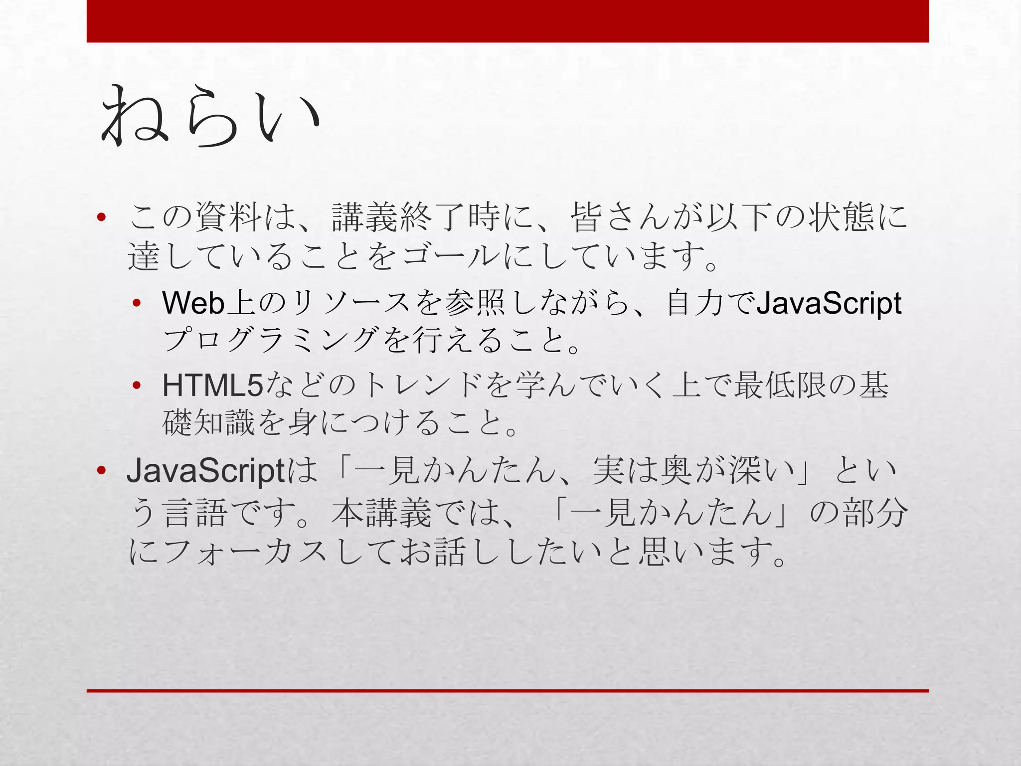 ねらい
• この資料は、講義終了時に、皆さんが以下の状態に
  達していることをゴールにしています。
 • Web上のリソースを参照しながら、自力でJavaScript
   プログラミングを行えること。
 • HTML5などのトレンドを学んでいく上で最低限の基
   礎知識を身につけること。
• JavaScriptは「一見かんたん、実は奥が深い」とい
  う言語です。本講義では、「一見かんたん」の部分
  にフォーカスしてお話ししたいと思います。
 