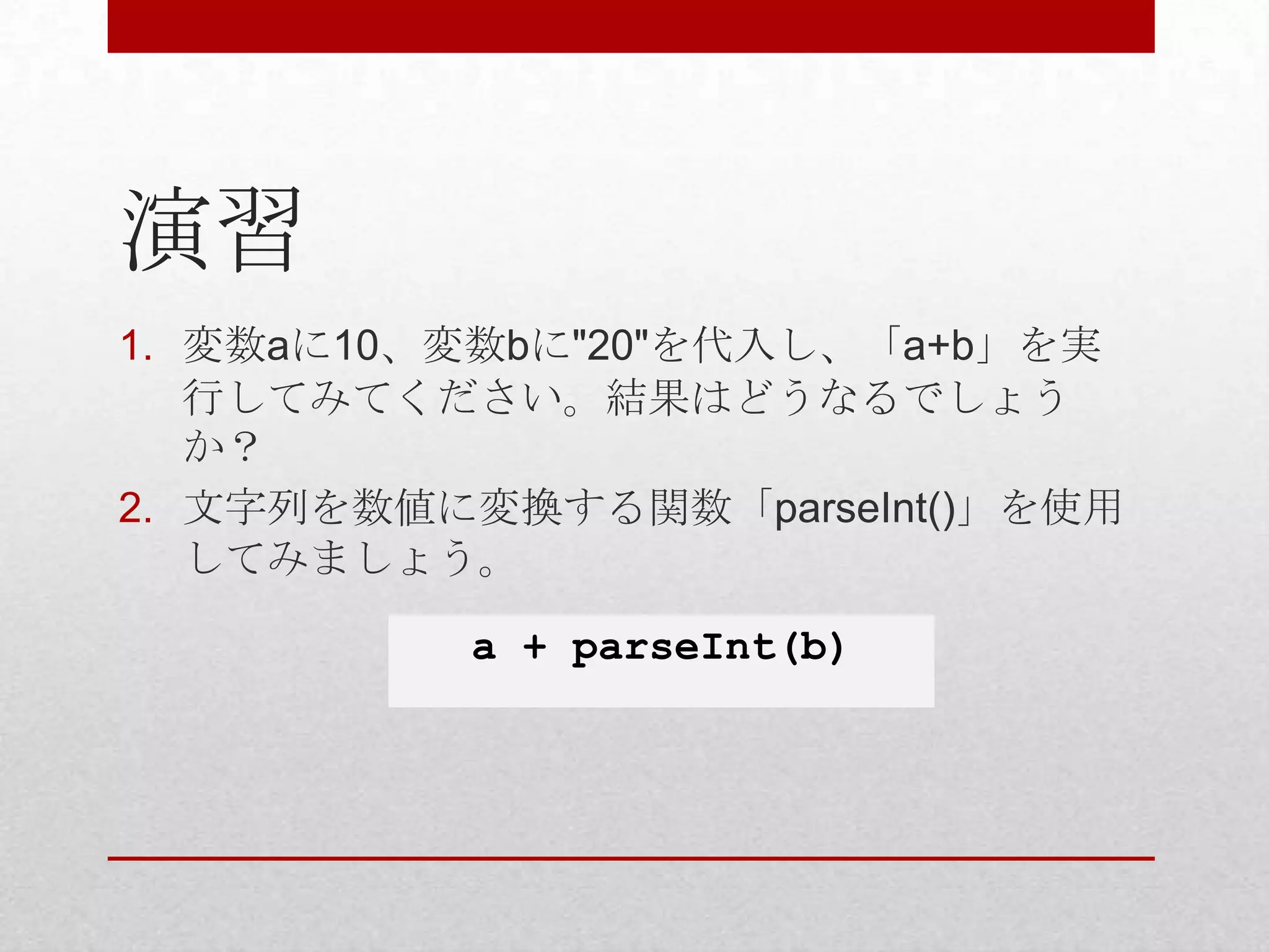 演習
1. 変数aに10、変数bに"20"を代入し、「a+b」を実
   行してみてください。結果はどうなるでしょう
   か？
2. 文字列を数値に変換する関数「parseInt()」を使用
   してみましょう。

          a + parseInt(b)
 