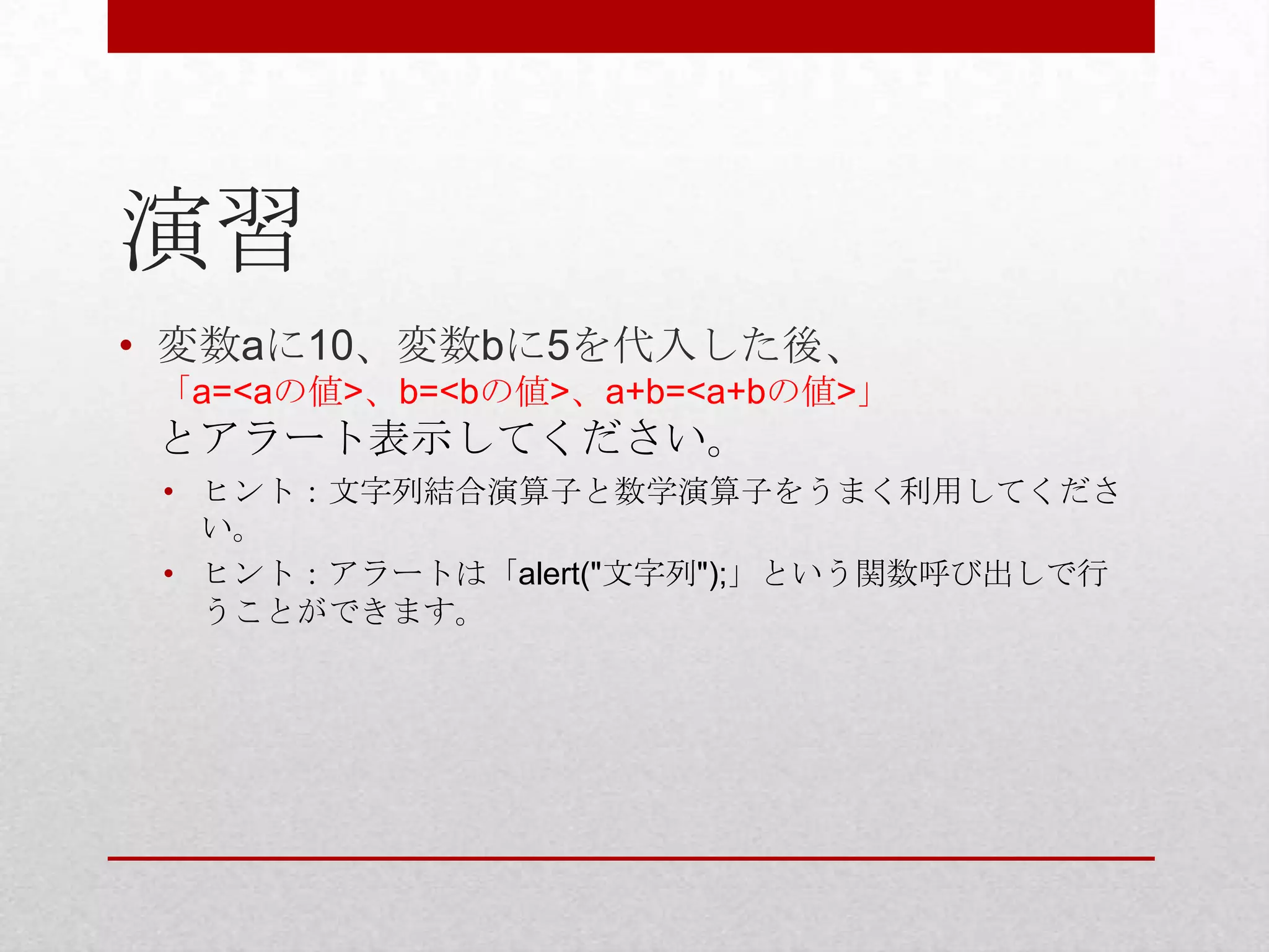 演習
• 変数aに10、変数bに5を代入した後、
 「a=<aの値>、b=<bの値>、a+b=<a+bの値>」
 とアラート表示してください。
 • ヒント：文字列結合演算子と数学演算子をうまく利用してくださ
   い。
 • ヒント：アラートは「alert("文字列");」という関数呼び出しで行
   うことができます。
 