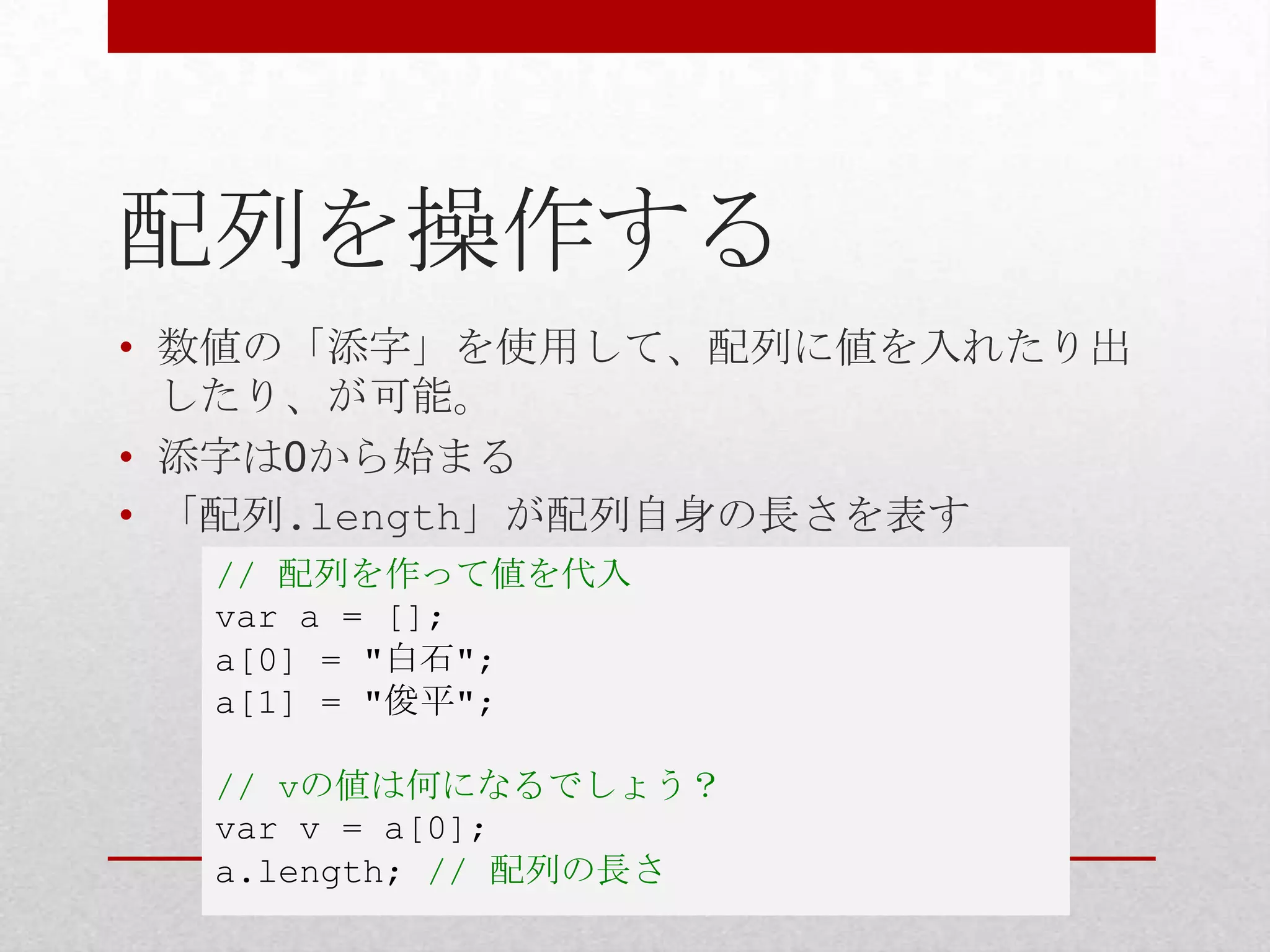 配列を操作する
• 数値の「添字」を使用して、配列に値を入れたり出
  したり、が可能。
• 添字は0から始まる
• 「配列.length」が配列自身の長さを表す
  // 配列を作って値を代入
  var a = [];
  a[0] = "白石";
  a[1] = "俊平";

  // vの値は何になるでしょう？
  var v = a[0];
  a.length; // 配列の長さ
 