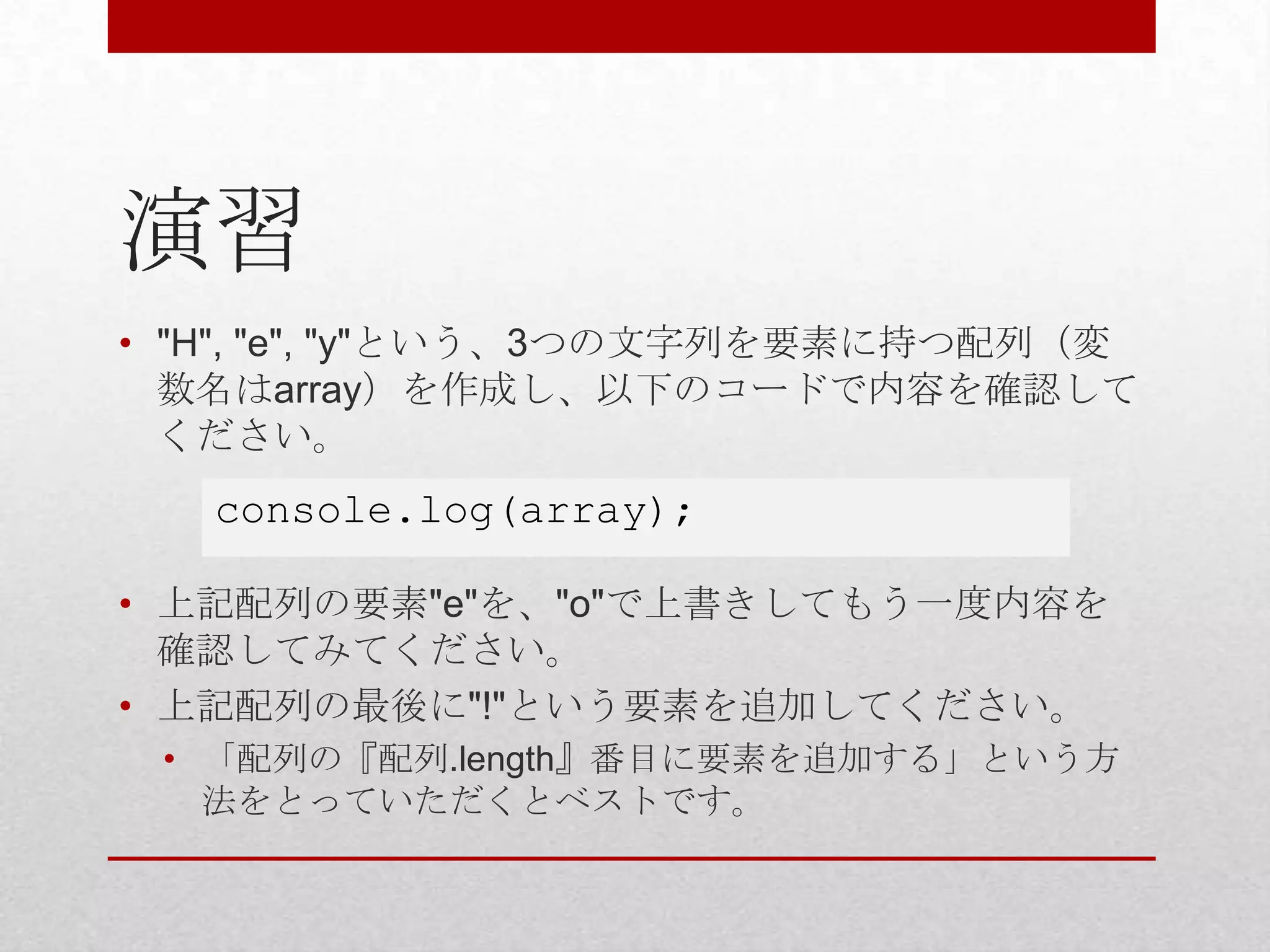 演習
• "H", "e", "y"という、3つの文字列を要素に持つ配列（変
  数名はarray）を作成し、以下のコードで内容を確認して
  ください。
   console.log(array);

• 上記配列の要素"e"を、"o"で上書きしてもう一度内容を
  確認してみてください。
• 上記配列の最後に"!"という要素を追加してください。
 • 「配列の『配列.length』番目に要素を追加する」という方
   法をとっていただくとベストです。
 