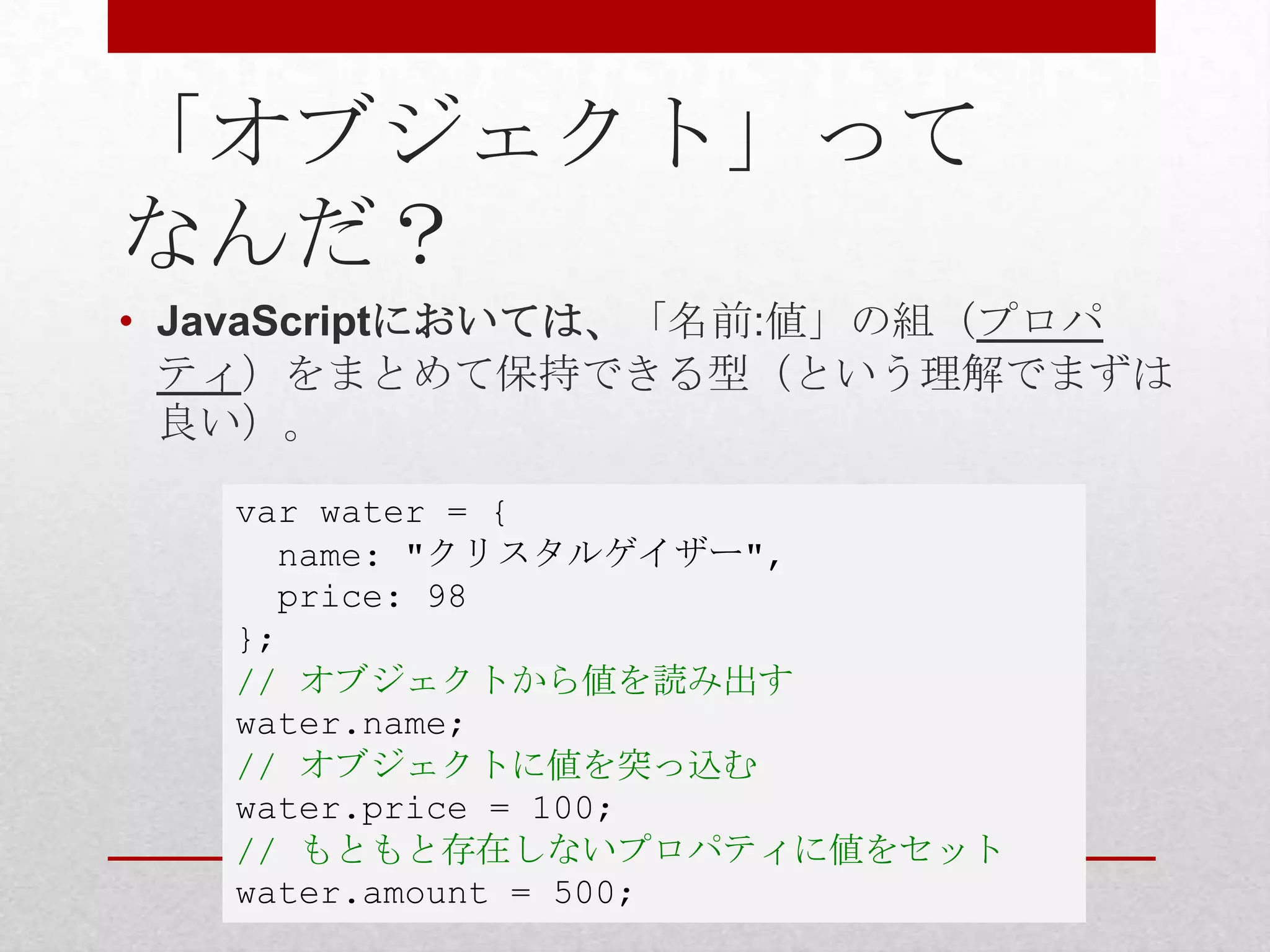 「オブジェクト」って
なんだ？
• JavaScriptにおいては、「名前:値」の組（プロパ
  ティ）をまとめて保持できる型（という理解でまずは
  良い）。

   var water = {
     name: "クリスタルゲイザー",
     price: 98
   };
   // オブジェクトから値を読み出す
   water.name;
   // オブジェクトに値を突っ込む
   water.price = 100;
   // もともと存在しないプロパティに値をセット
   water.amount = 500;
 