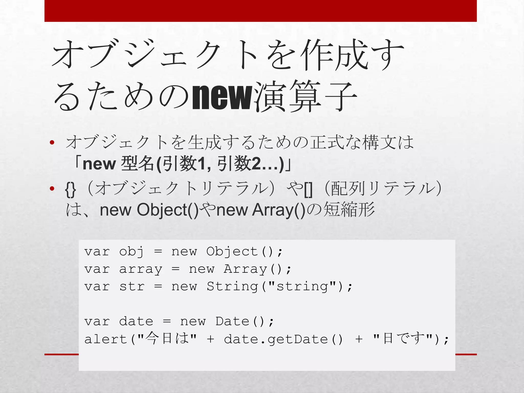 オブジェクトを作成す
るためのnew演算子
• オブジェクトを生成するための正式な構文は
  「new 型名(引数1, 引数2…)」
• {}（オブジェクトリテラル）や[]（配列リテラル）
  は、new Object()やnew Array()の短縮形

  var obj = new Object();
  var array = new Array();
  var str = new String("string");

  var date = new Date();
  alert("今日は" + date.getDate() + "日です");
 