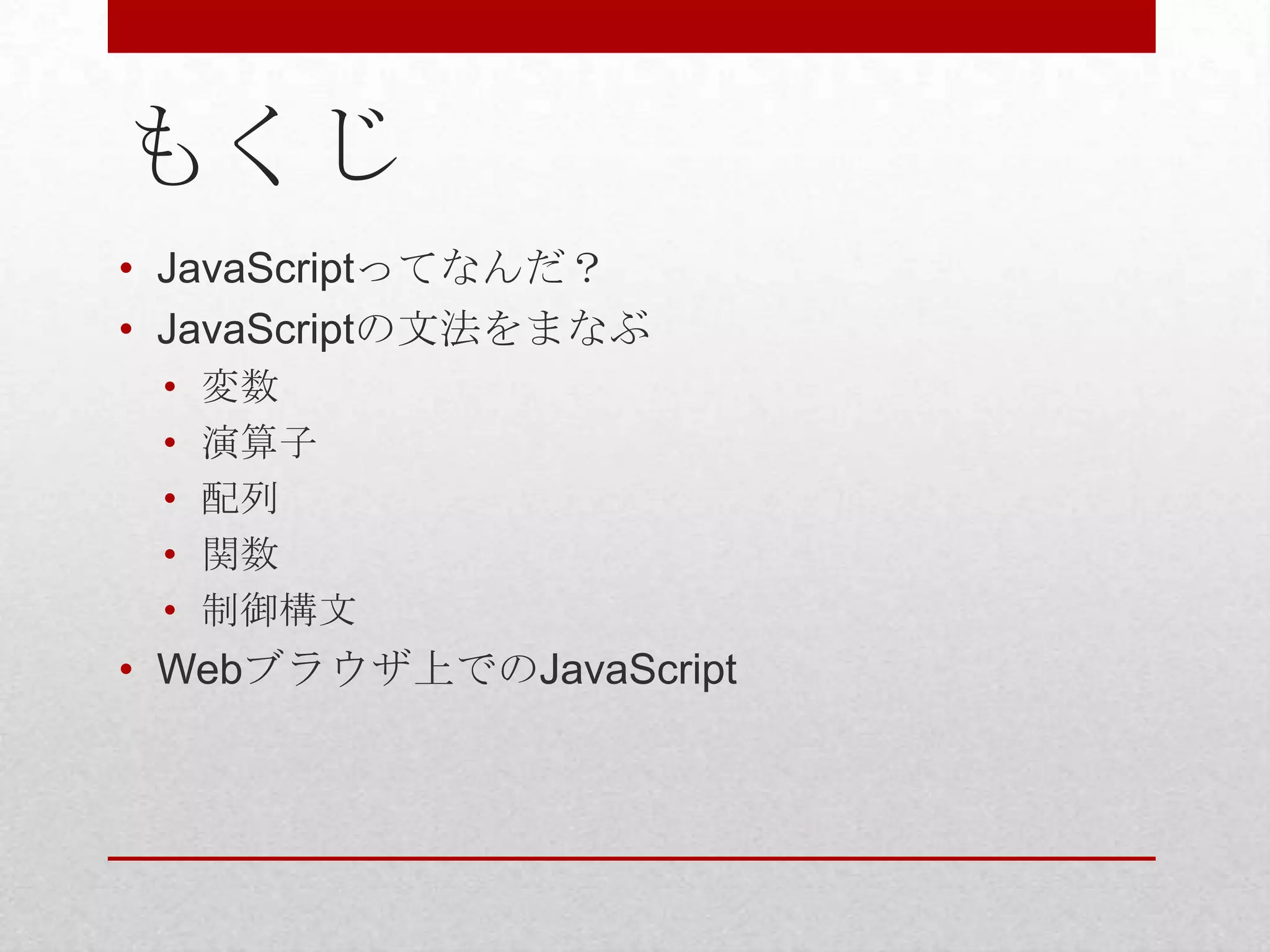 もくじ
• JavaScriptってなんだ？
• JavaScriptの文法をまなぶ
 •   変数
 •   演算子
 •   配列
 •   関数
 •   制御構文
• Webブラウザ上でのJavaScript
 