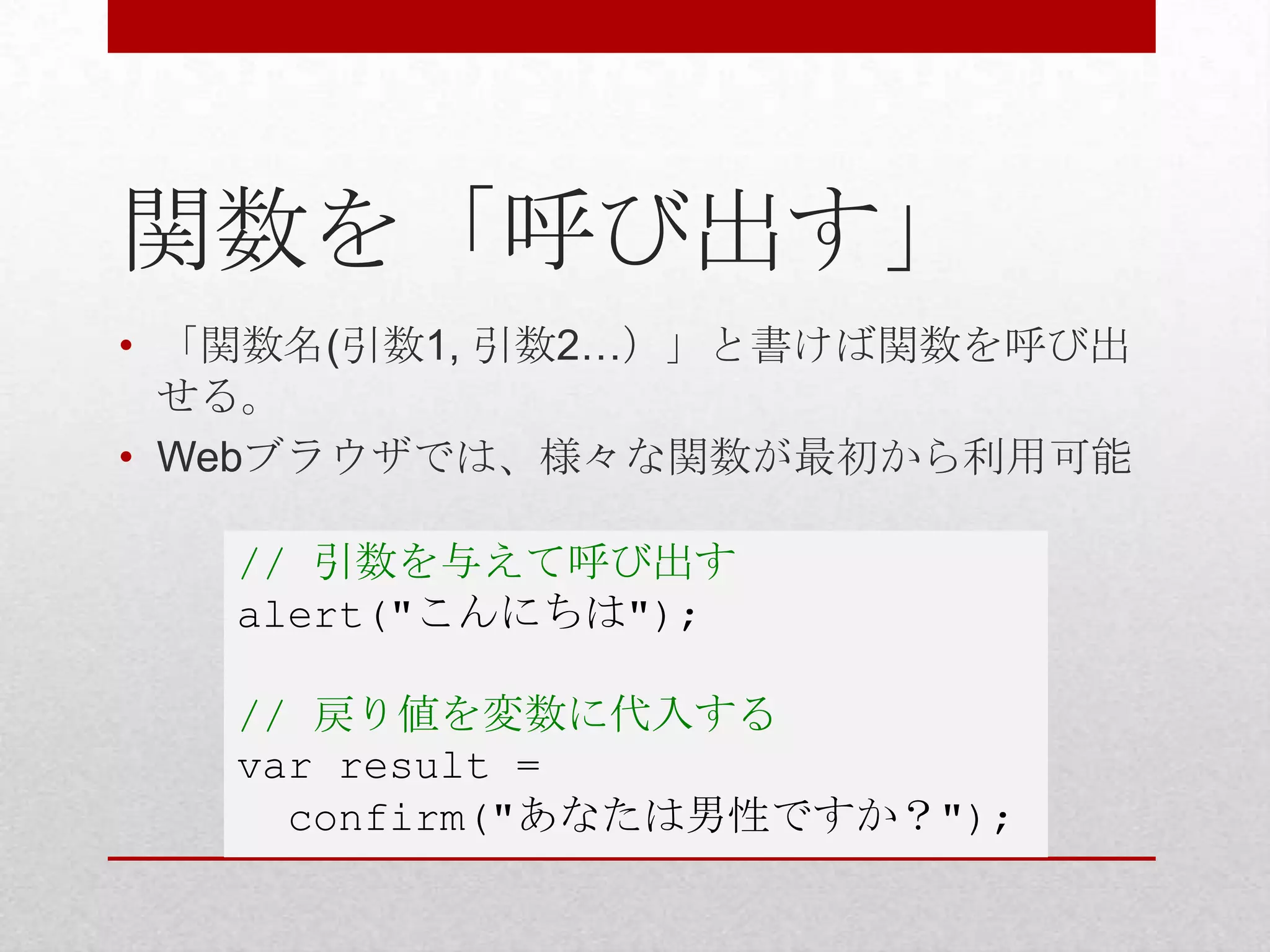 関数を「呼び出す」
• 「関数名(引数1, 引数2…）」と書けば関数を呼び出
  せる。
• Webブラウザでは、様々な関数が最初から利用可能

   // 引数を与えて呼び出す
   alert("こんにちは");

   // 戻り値を変数に代入する
   var result =
     confirm("あなたは男性ですか？");
 