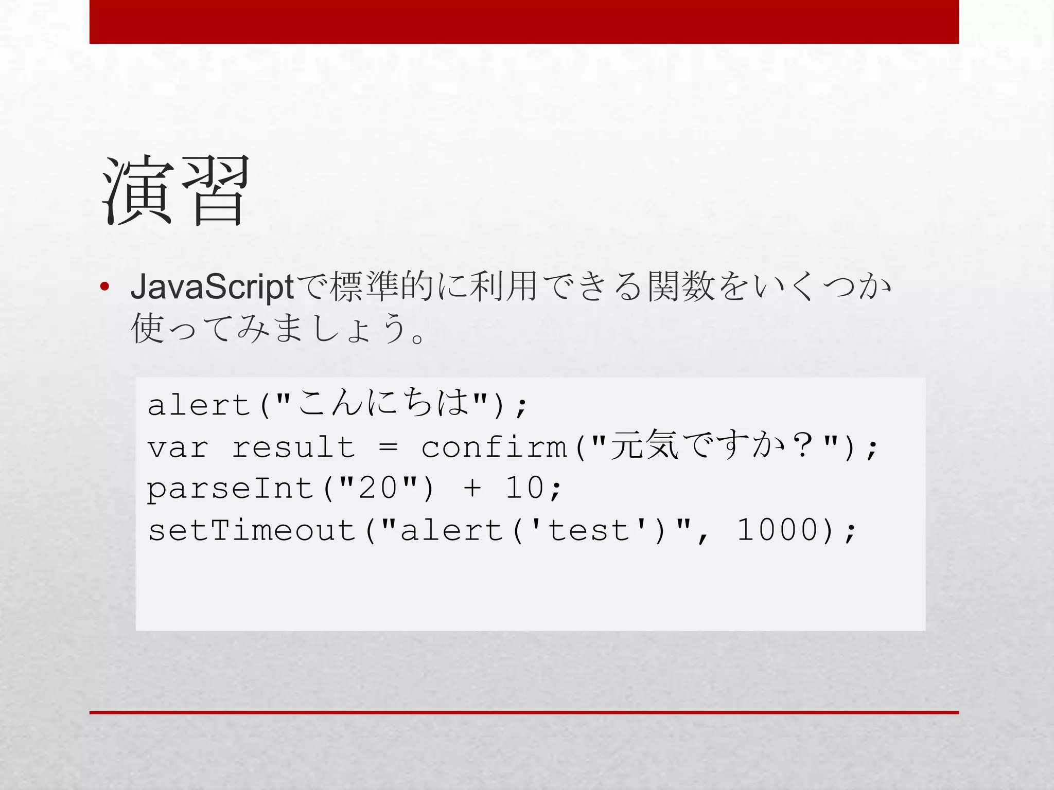 演習
• JavaScriptで標準的に利用できる関数をいくつか
  使ってみましょう。

 alert("こんにちは");
 var result = confirm("元気ですか？");
 parseInt("20") + 10;
 setTimeout("alert('test')", 1000);
 