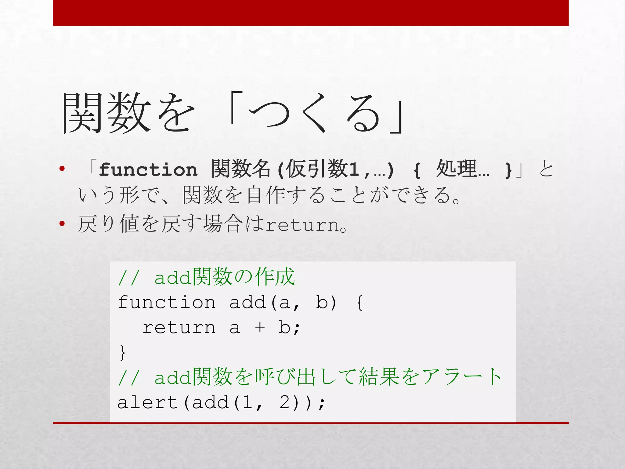 関数を「つくる」
• 「function 関数名(仮引数1,…) { 処理… }」と
  いう形で、関数を自作することができる。
• 戻り値を戻す場合はreturn。

   // add関数の作成
   function add(a, b) {
     return a + b;
   }
   // add関数を呼び出して結果をアラート
   alert(add(1, 2));
 