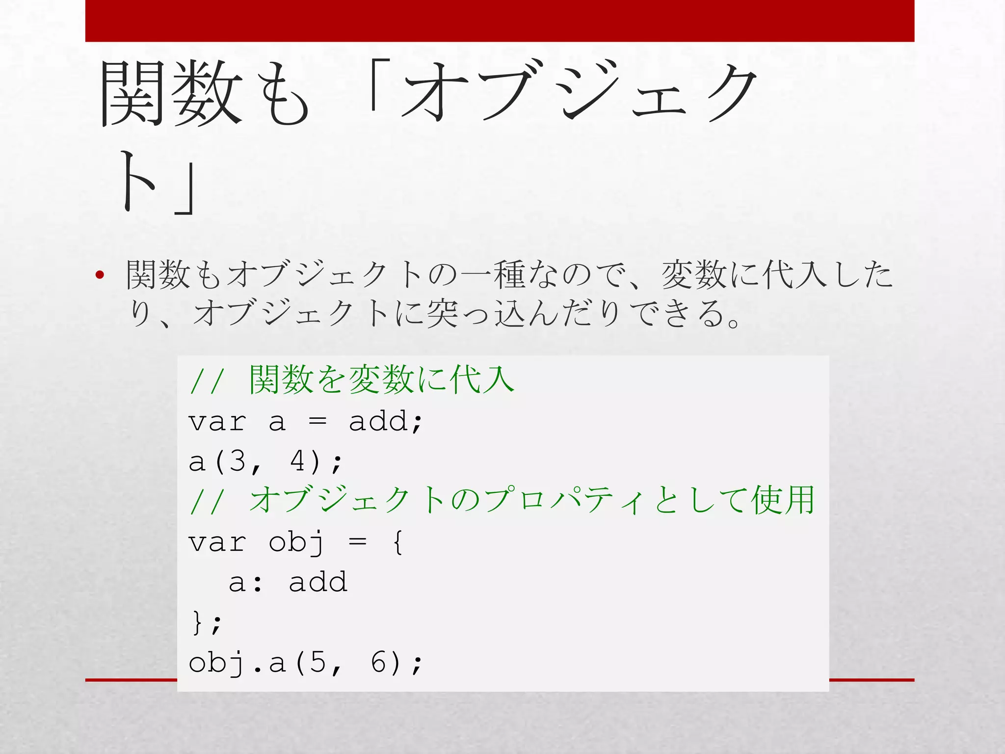 関数も「オブジェク
ト」
• 関数もオブジェクトの一種なので、変数に代入した
  り、オブジェクトに突っ込んだりできる。
  // 関数を変数に代入
  var a = add;
  a(3, 4);
  // オブジェクトのプロパティとして使用
  var obj = {
    a: add
  };
  obj.a(5, 6);
 