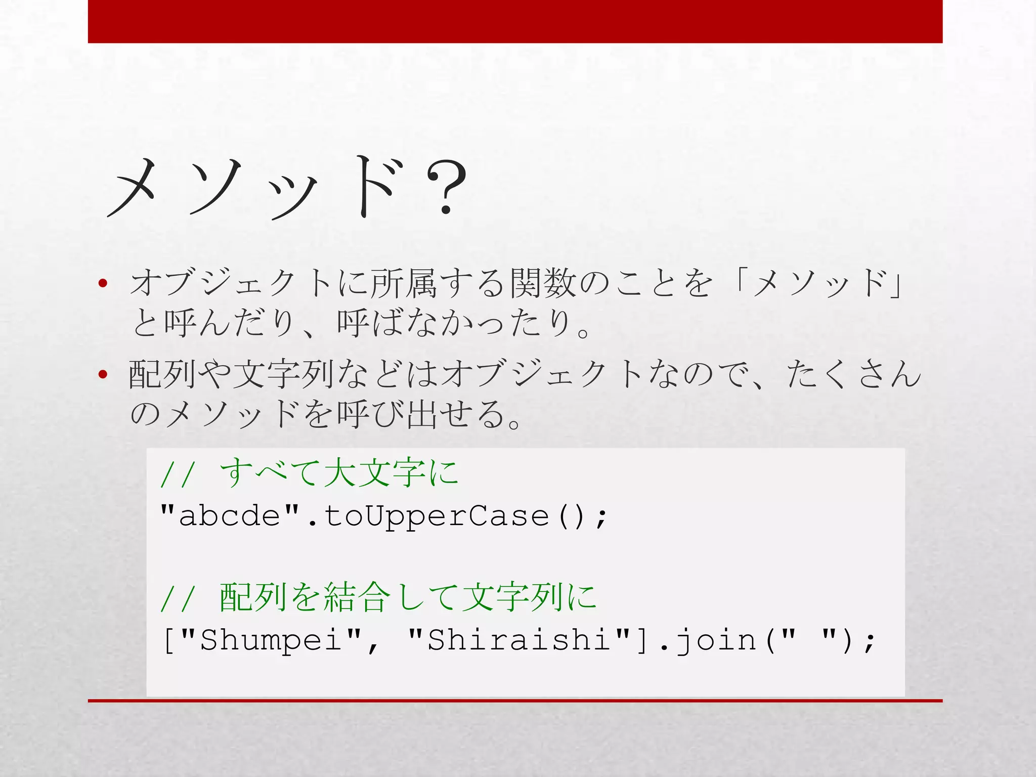 メソッド？
• オブジェクトに所属する関数のことを「メソッド」
  と呼んだり、呼ばなかったり。
• 配列や文字列などはオブジェクトなので、たくさん
  のメソッドを呼び出せる。
 // すべて大文字に
 "abcde".toUpperCase();

 // 配列を結合して文字列に
 ["Shumpei", "Shiraishi"].join(" ");
 