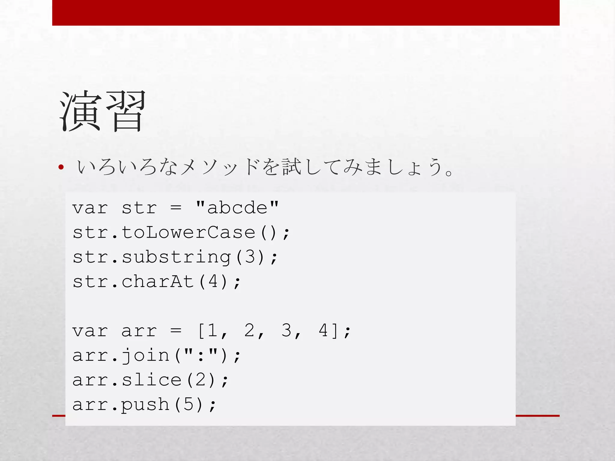演習
• いろいろなメソッドを試してみましょう。
var str = "abcde"
str.toLowerCase();
str.substring(3);
str.charAt(4);

var arr = [1, 2, 3, 4];
arr.join(":");
arr.slice(2);
arr.push(5);
 