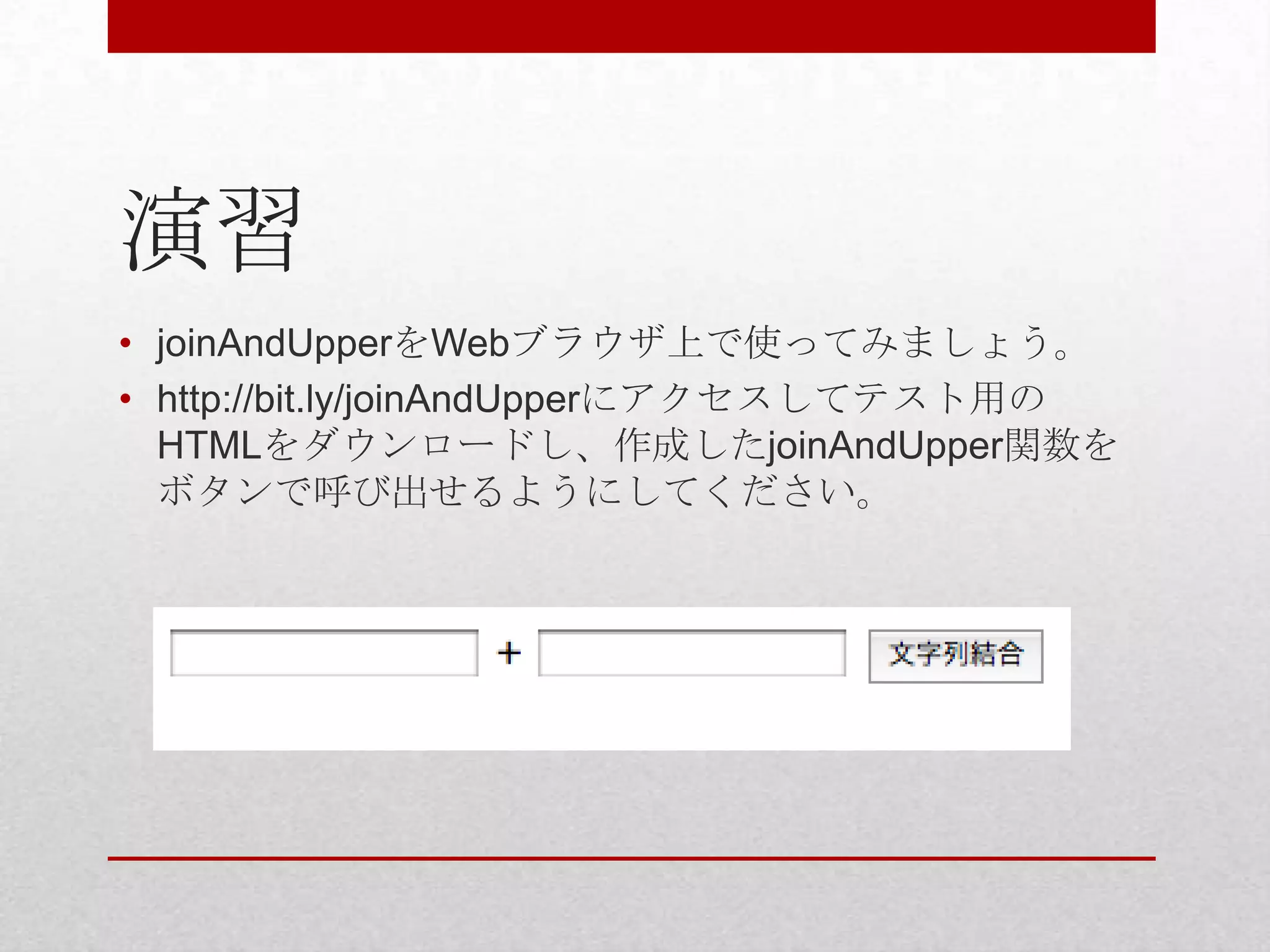 演習
• joinAndUpperをWebブラウザ上で使ってみましょう。
• http://bit.ly/joinAndUpperにアクセスしてテスト用の
  HTMLをダウンロードし、作成したjoinAndUpper関数を
  ボタンで呼び出せるようにしてください。
 