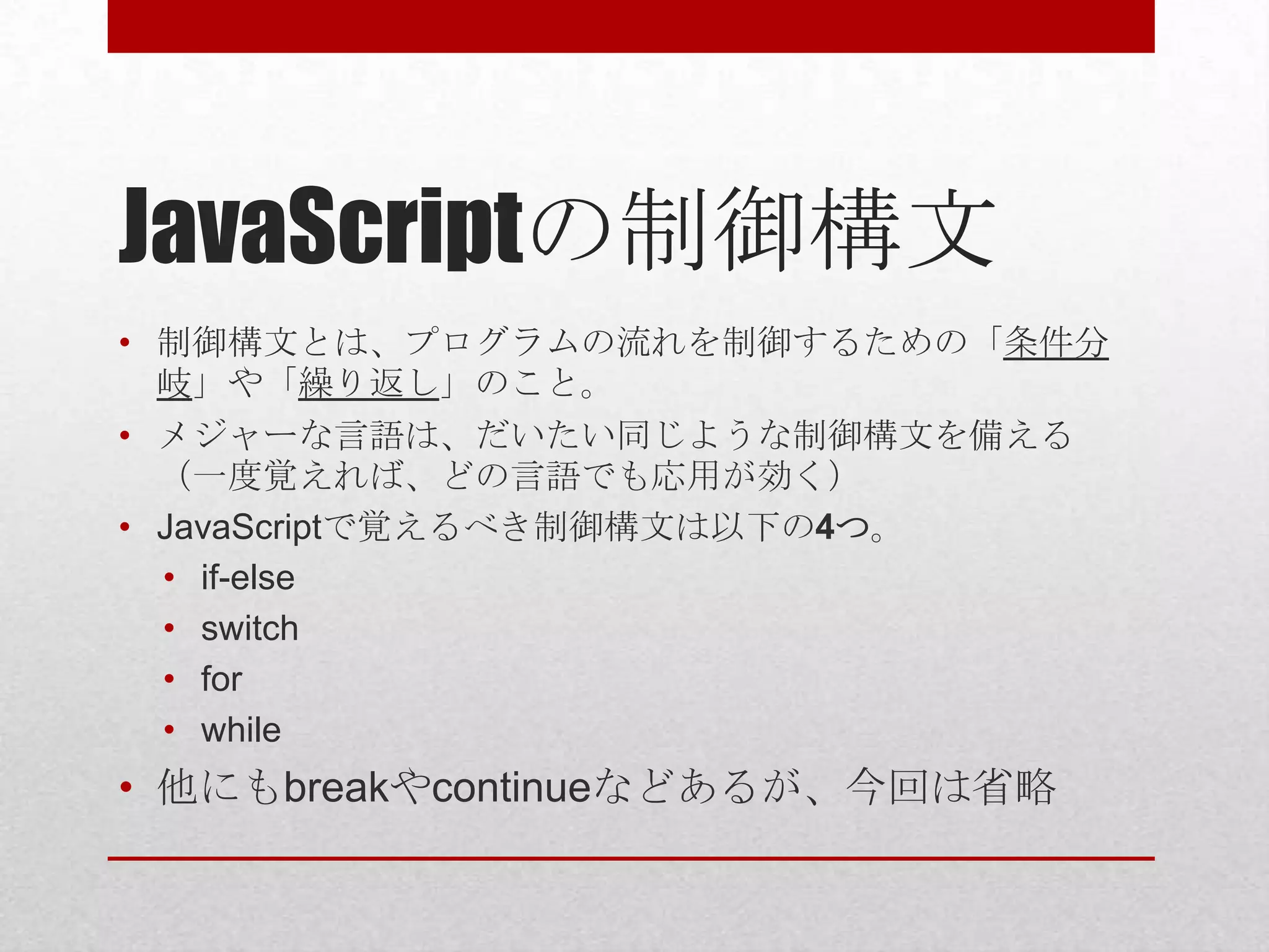 JavaScriptの制御構文
• 制御構文とは、プログラムの流れを制御するための「条件分
  岐」や「繰り返し」のこと。
• メジャーな言語は、だいたい同じような制御構文を備える
  （一度覚えれば、どの言語でも応用が効く）
• JavaScriptで覚えるべき制御構文は以下の4つ。
  • if-else
  • switch
  • for
  • while
• 他にもbreakやcontinueなどあるが、今回は省略
 
