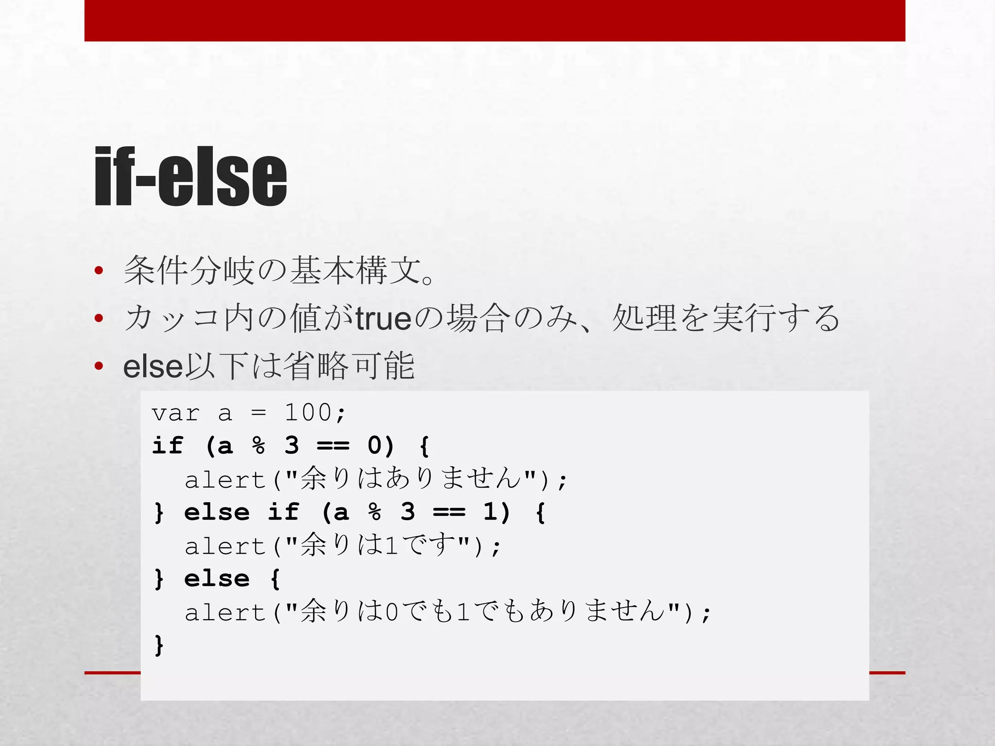 if-else
• 条件分岐の基本構文。
• カッコ内の値がtrueの場合のみ、処理を実行する
• else以下は省略可能
  var a = 100;
  if (a % 3 == 0) {
    alert("余りはありません");
  } else if (a % 3 == 1) {
    alert("余りは1です");
  } else {
    alert("余りは0でも1でもありません");
  }
 