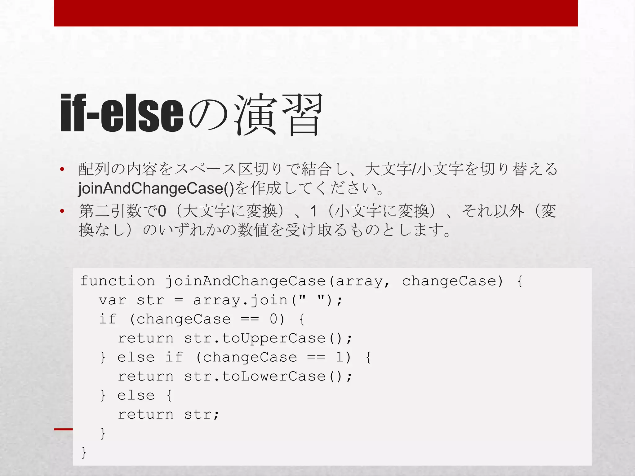 if-elseの演習
• 配列の内容をスペース区切りで結合し、大文字/小文字を切り替える
  joinAndChangeCase()を作成してください。
• 第二引数で0（大文字に変換）、1（小文字に変換）、それ以外（変
  換なし）のいずれかの数値を受け取るものとします。


 function joinAndChangeCase(array, changeCase) {
   var str = array.join(" ");
   if (changeCase == 0) {
     return str.toUpperCase();
   } else if (changeCase == 1) {
     return str.toLowerCase();
   } else {
     return str;
   }
 }
 
