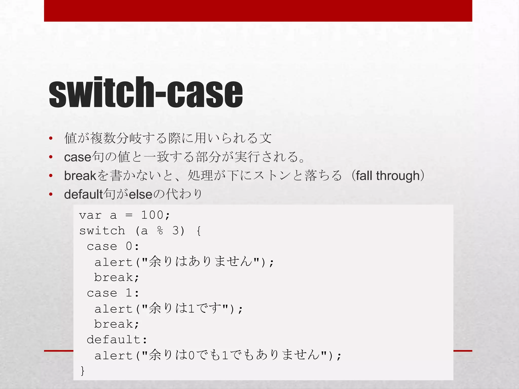 switch-case
•   値が複数分岐する際に用いられる文
•   case句の値と一致する部分が実行される。
•   breakを書かないと、処理が下にストンと落ちる（fall through）
•   default句がelseの代わり
     var a = 100;
     switch (a % 3) {
      case 0:
       alert("余りはありません");
       break;
      case 1:
       alert("余りは1です");
       break;
      default:
       alert("余りは0でも1でもありません");
     }
 