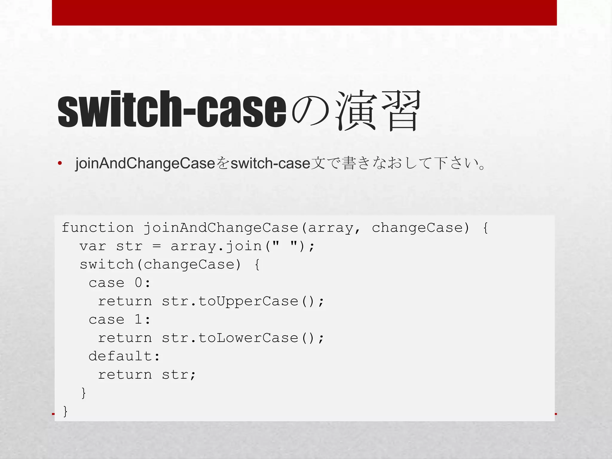 switch-caseの演習
• joinAndChangeCaseをswitch-case文で書きなおして下さい。



function joinAndChangeCase(array, changeCase) {
  var str = array.join(" ");
  switch(changeCase) {
   case 0:
    return str.toUpperCase();
   case 1:
    return str.toLowerCase();
   default:
    return str;
  }
}
 