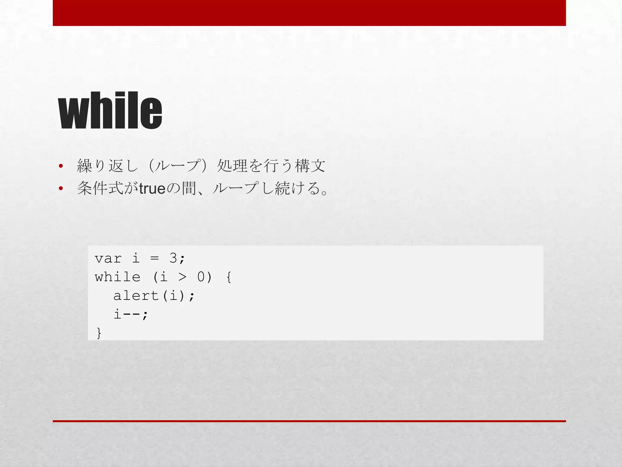 while
• 繰り返し（ループ）処理を行う構文
• 条件式がtrueの間、ループし続ける。



  var i = 3;
  while (i > 0) {
    alert(i);
    i--;
  }
 