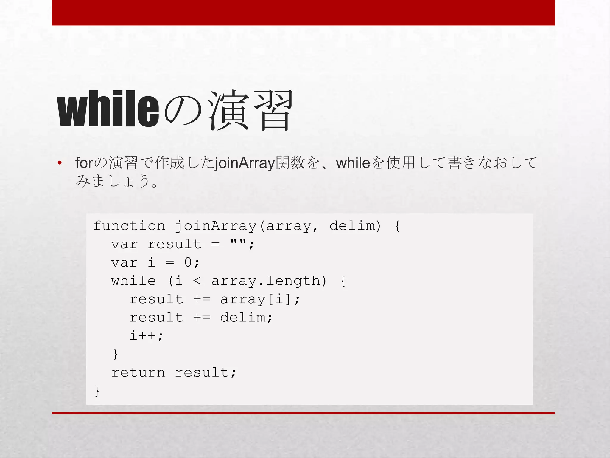 whileの演習
• forの演習で作成したjoinArray関数を、whileを使用して書きなおして
  みましょう。

   function joinArray(array, delim) {
     var result = "";
     var i = 0;
     while (i < array.length) {
       result += array[i];
       result += delim;
       i++;
     }
     return result;
   }
 