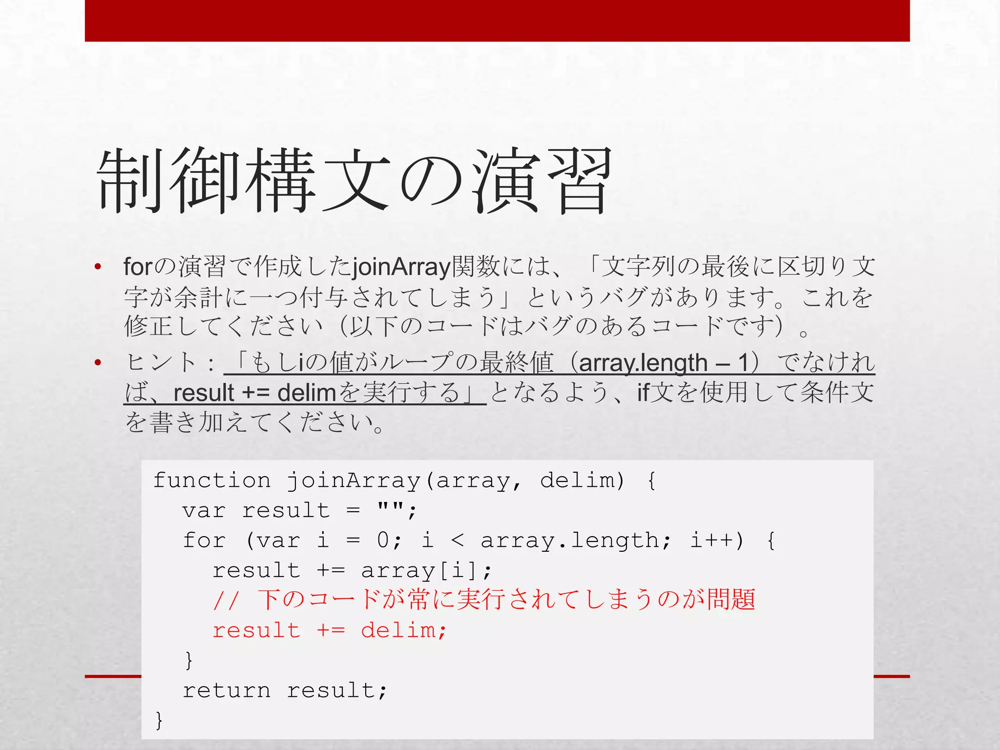 制御構文の演習
• forの演習で作成したjoinArray関数には、「文字列の最後に区切り文
  字が余計に一つ付与されてしまう」というバグがあります。これを
  修正してください（以下のコードはバグのあるコードです）。
• ヒント：「もしiの値がループの最終値（array.length – 1）でなけれ
  ば、result += delimを実行する」となるよう、if文を使用して条件文
  を書き加えてください。

   function joinArray(array, delim) {
     var result = "";
     for (var i = 0; i < array.length; i++) {
       result += array[i];
       // 下のコードが常に実行されてしまうのが問題
       result += delim;
     }
     return result;
   }
 