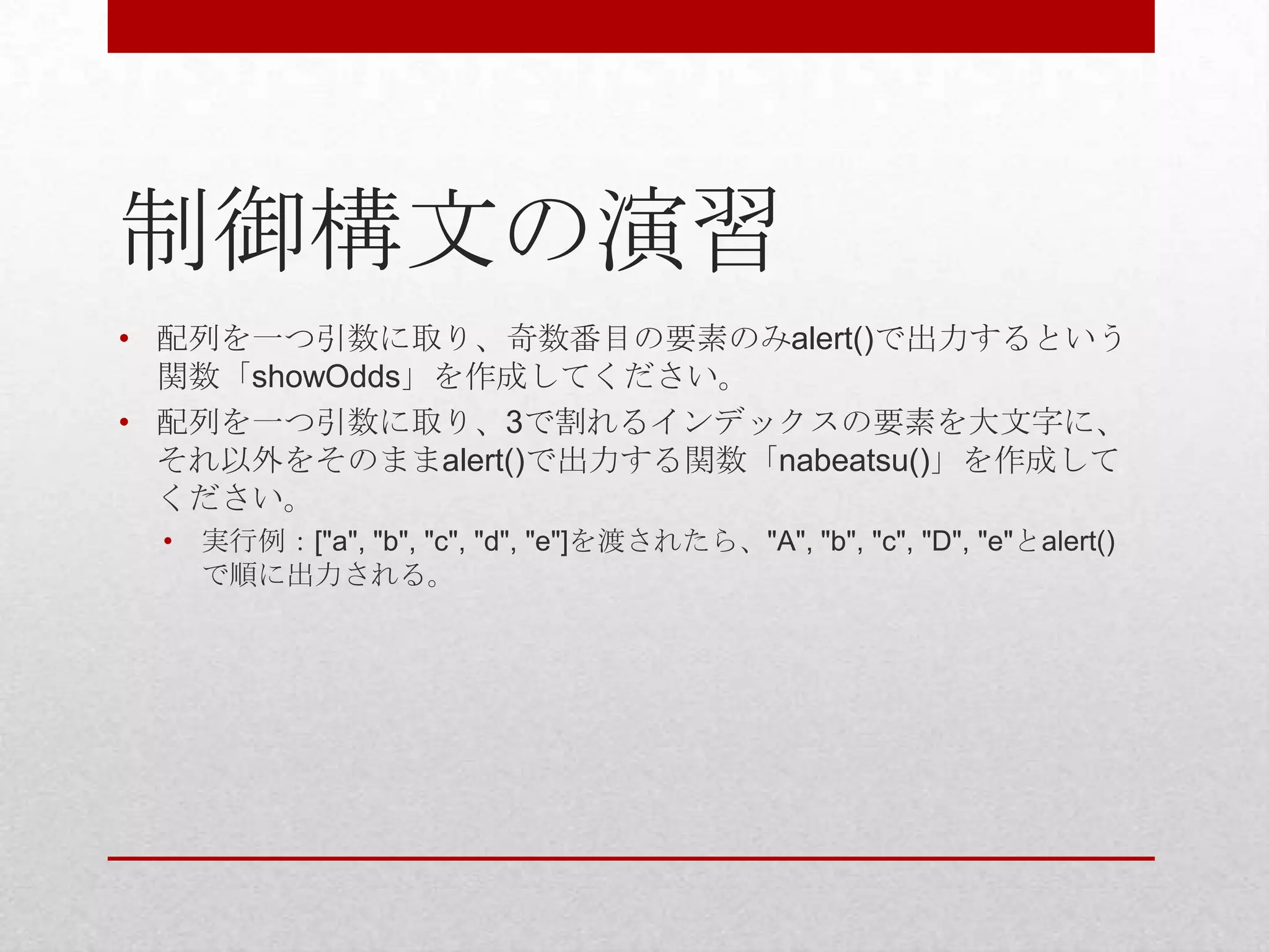 制御構文の演習
• 配列を一つ引数に取り、奇数番目の要素のみalert()で出力するという
  関数「showOdds」を作成してください。
• 配列を一つ引数に取り、3で割れるインデックスの要素を大文字に、
  それ以外をそのままalert()で出力する関数「nabeatsu()」を作成して
  ください。
 •   実行例：["a", "b", "c", "d", "e"]を渡されたら、"A", "b", "c", "D", "e"とalert()
     で順に出力される。
 