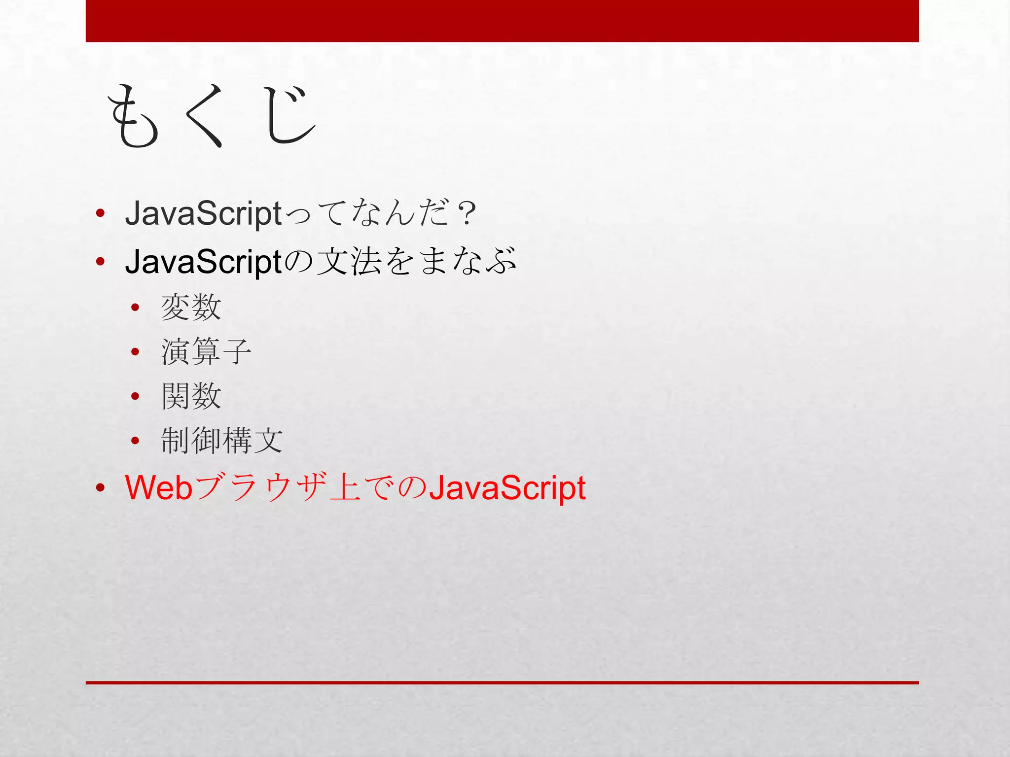 もくじ
• JavaScriptってなんだ？
• JavaScriptの文法をまなぶ
 •   変数
 •   演算子
 •   関数
 •   制御構文
• Webブラウザ上でのJavaScript
 
