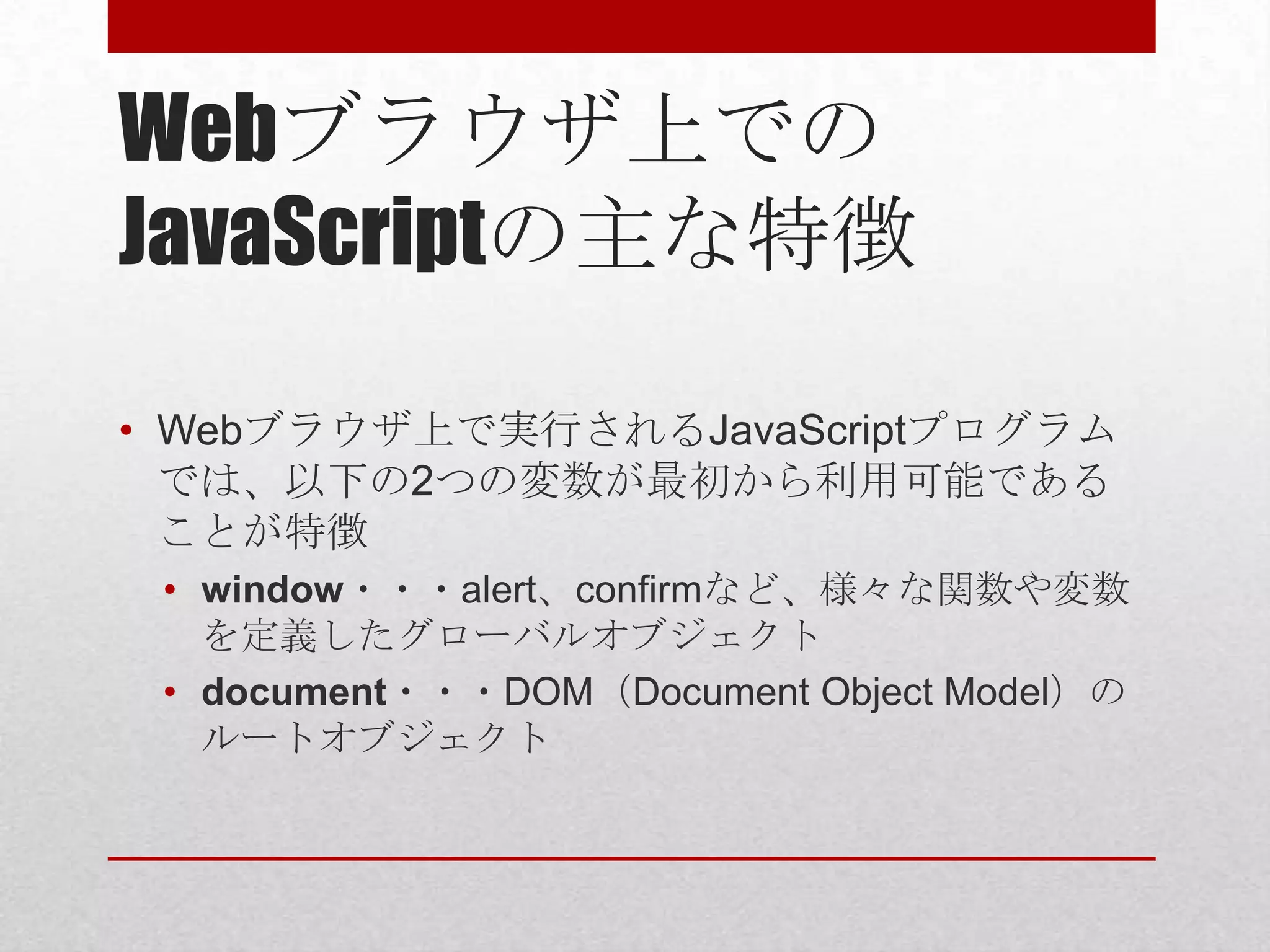 Webブラウザ上での
JavaScriptの主な特徴

• Webブラウザ上で実行されるJavaScriptプログラム
  では、以下の2つの変数が最初から利用可能である
  ことが特徴
 • window・・・alert、confirmなど、様々な関数や変数
   を定義したグローバルオブジェクト
 • document・・・DOM（Document Object Model）の
   ルートオブジェクト
 