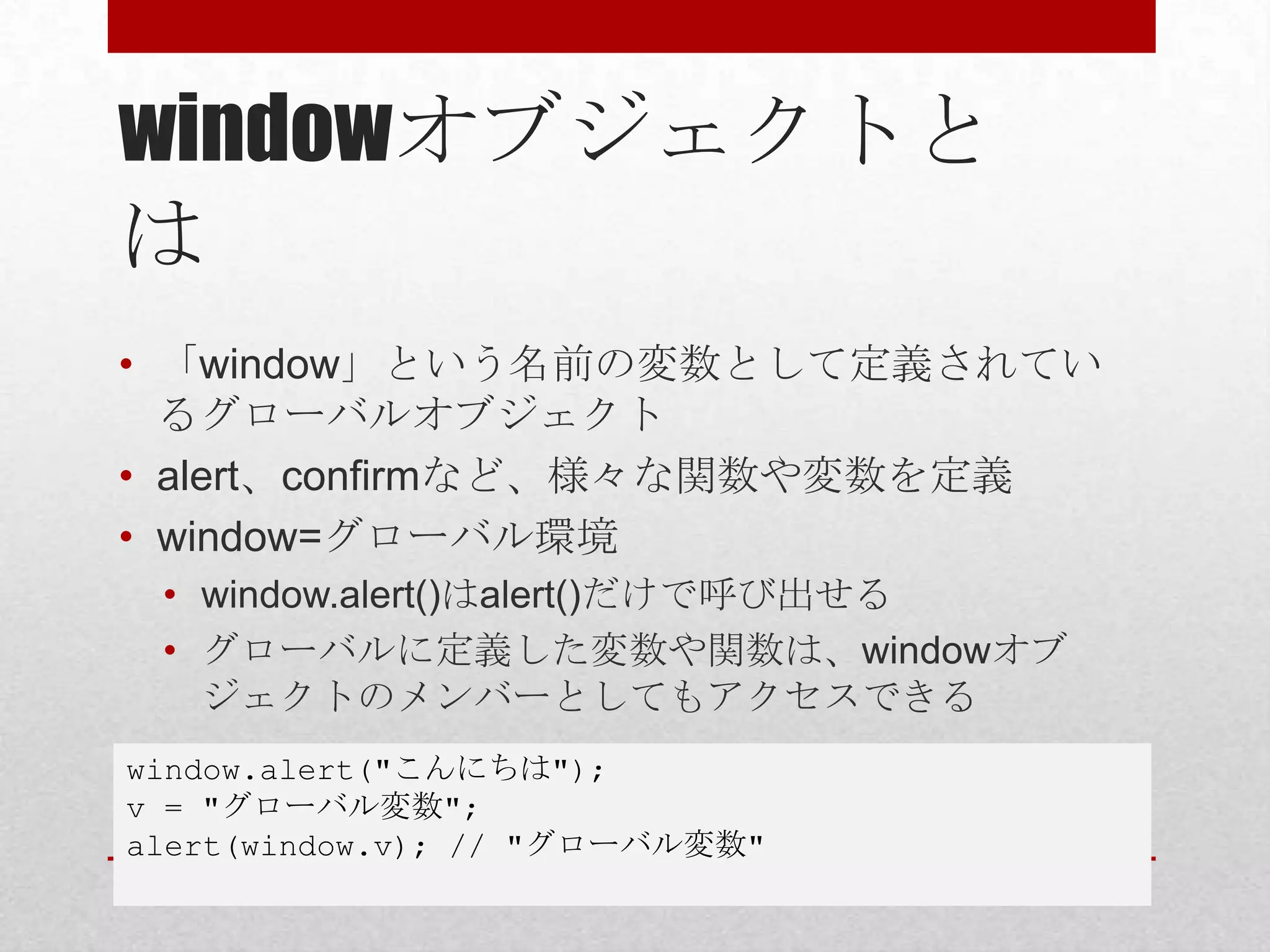 windowオブジェクトと
は
• 「window」という名前の変数として定義されてい
  るグローバルオブジェクト
• alert、confirmなど、様々な関数や変数を定義
• window=グローバル環境
 • window.alert()はalert()だけで呼び出せる
 • グローバルに定義した変数や関数は、windowオブ
   ジェクトのメンバーとしてもアクセスできる
window.alert("こんにちは");
v = "グローバル変数";
alert(window.v); // "グローバル変数"
 