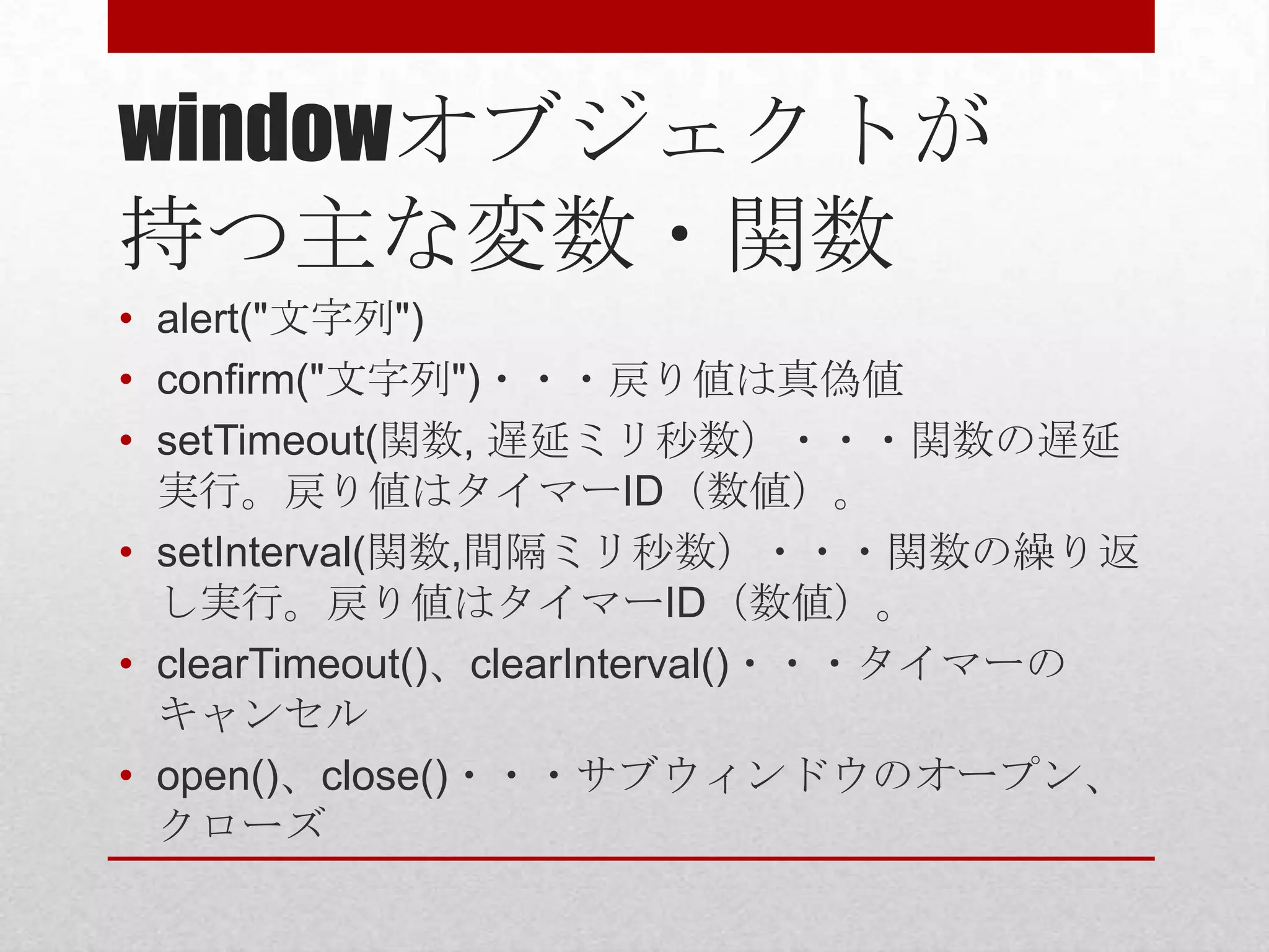 windowオブジェクトが
持つ主な変数・関数
• alert("文字列")
• confirm("文字列")・・・戻り値は真偽値
• setTimeout(関数, 遅延ミリ秒数）・・・関数の遅延
  実行。戻り値はタイマーID（数値）。
• setInterval(関数,間隔ミリ秒数）・・・関数の繰り返
  し実行。戻り値はタイマーID（数値）。
• clearTimeout()、clearInterval()・・・タイマーの
  キャンセル
• open()、close()・・・サブウィンドウのオープン、
  クローズ
 