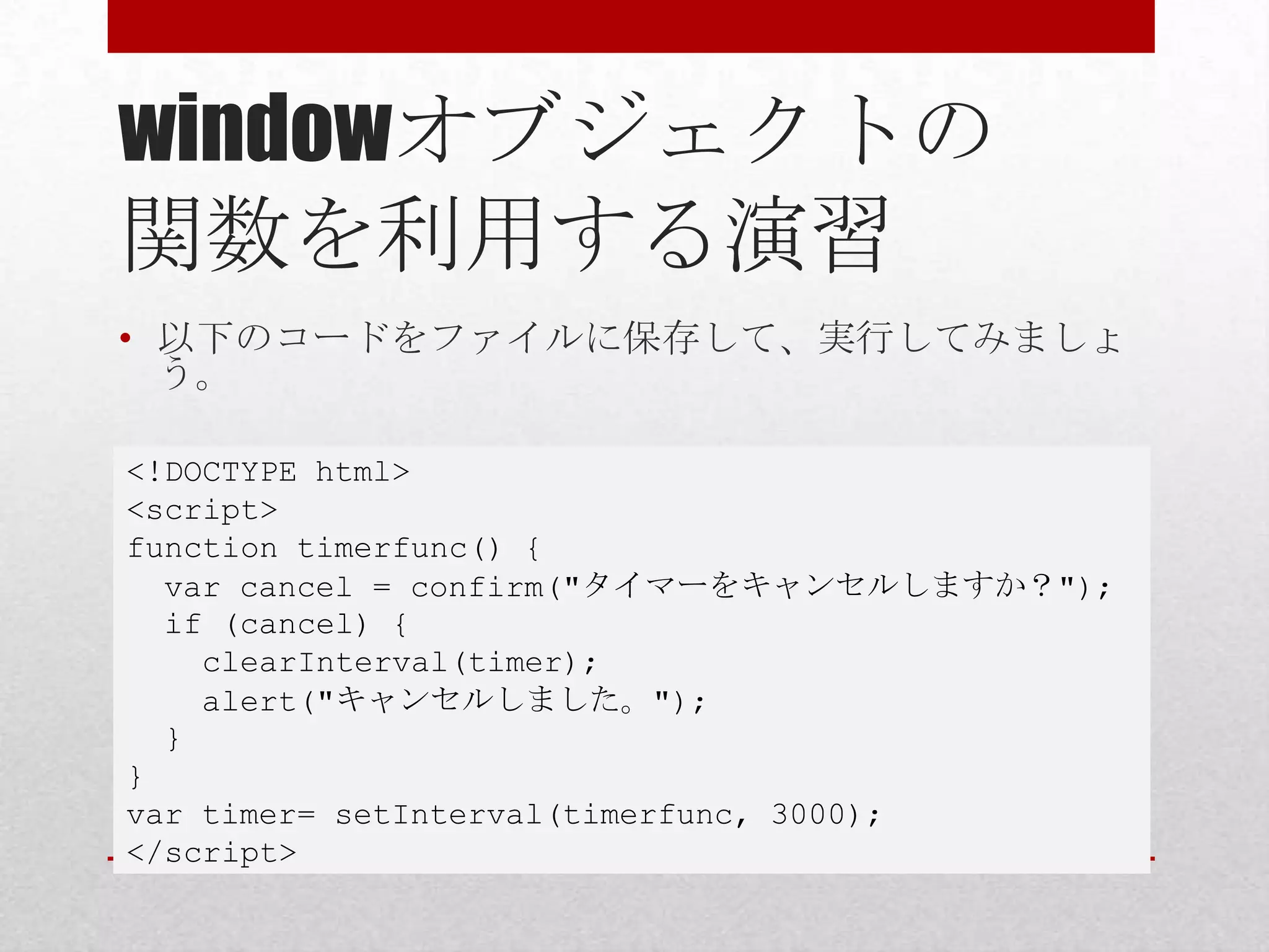 windowオブジェクトの
関数を利用する演習
• 以下のコードをファイルに保存して、実行してみましょ
  う。

<!DOCTYPE html>
<script>
function timerfunc() {
  var cancel = confirm("タイマーをキャンセルしますか？");
  if (cancel) {
    clearInterval(timer);
    alert("キャンセルしました。");
  }
}
var timer= setInterval(timerfunc, 3000);
</script>
 
