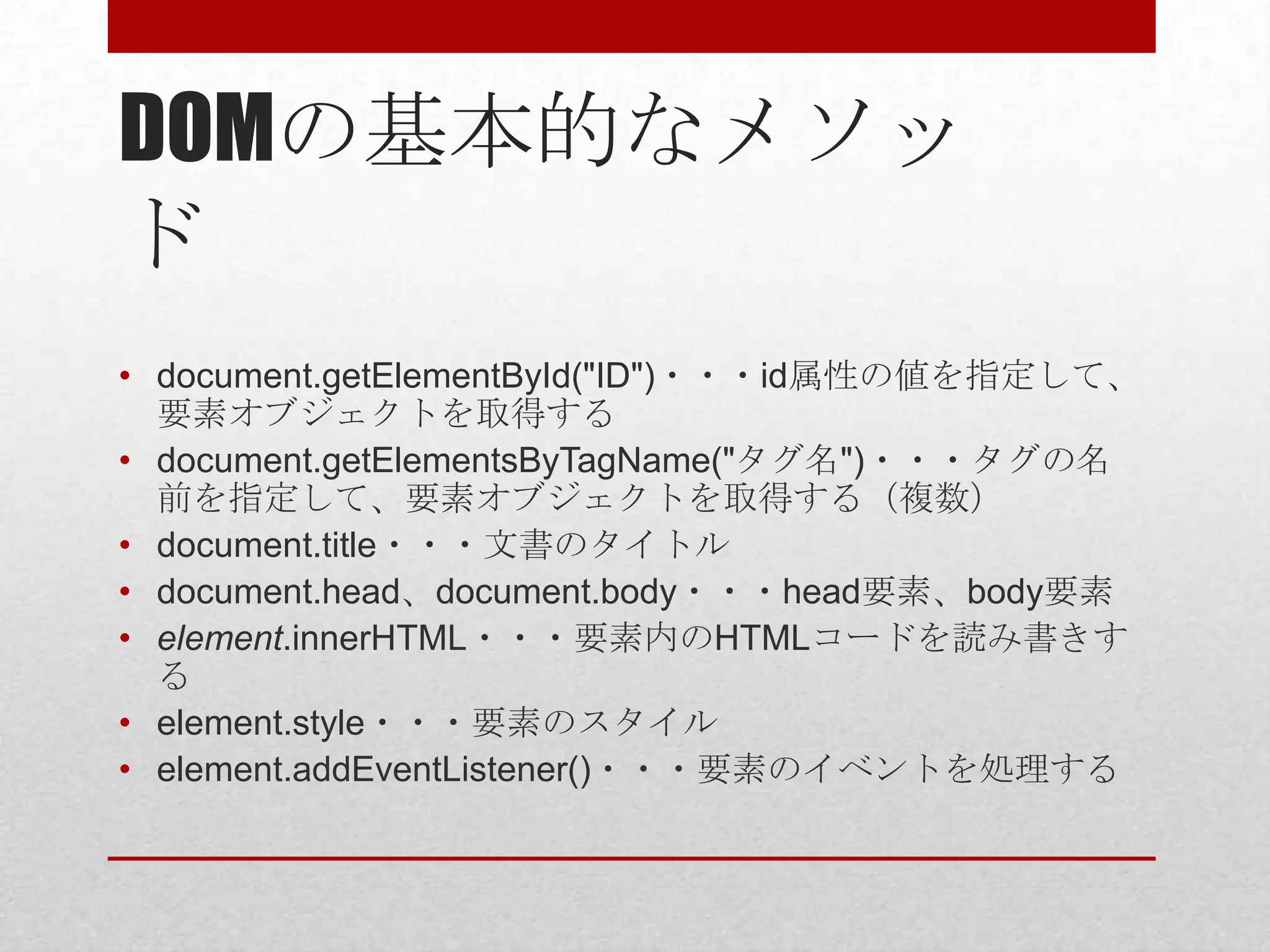 DOMの基本的なメソッ
ド
• document.getElementById("ID")・・・id属性の値を指定して、
  要素オブジェクトを取得する
• document.getElementsByTagName("タグ名")・・・タグの名
  前を指定して、要素オブジェクトを取得する（複数）
• document.title・・・文書のタイトル
• document.head、document.body・・・head要素、body要素
• element.innerHTML・・・要素内のHTMLコードを読み書きす
  る
• element.style・・・要素のスタイル
• element.addEventListener()・・・要素のイベントを処理する
 