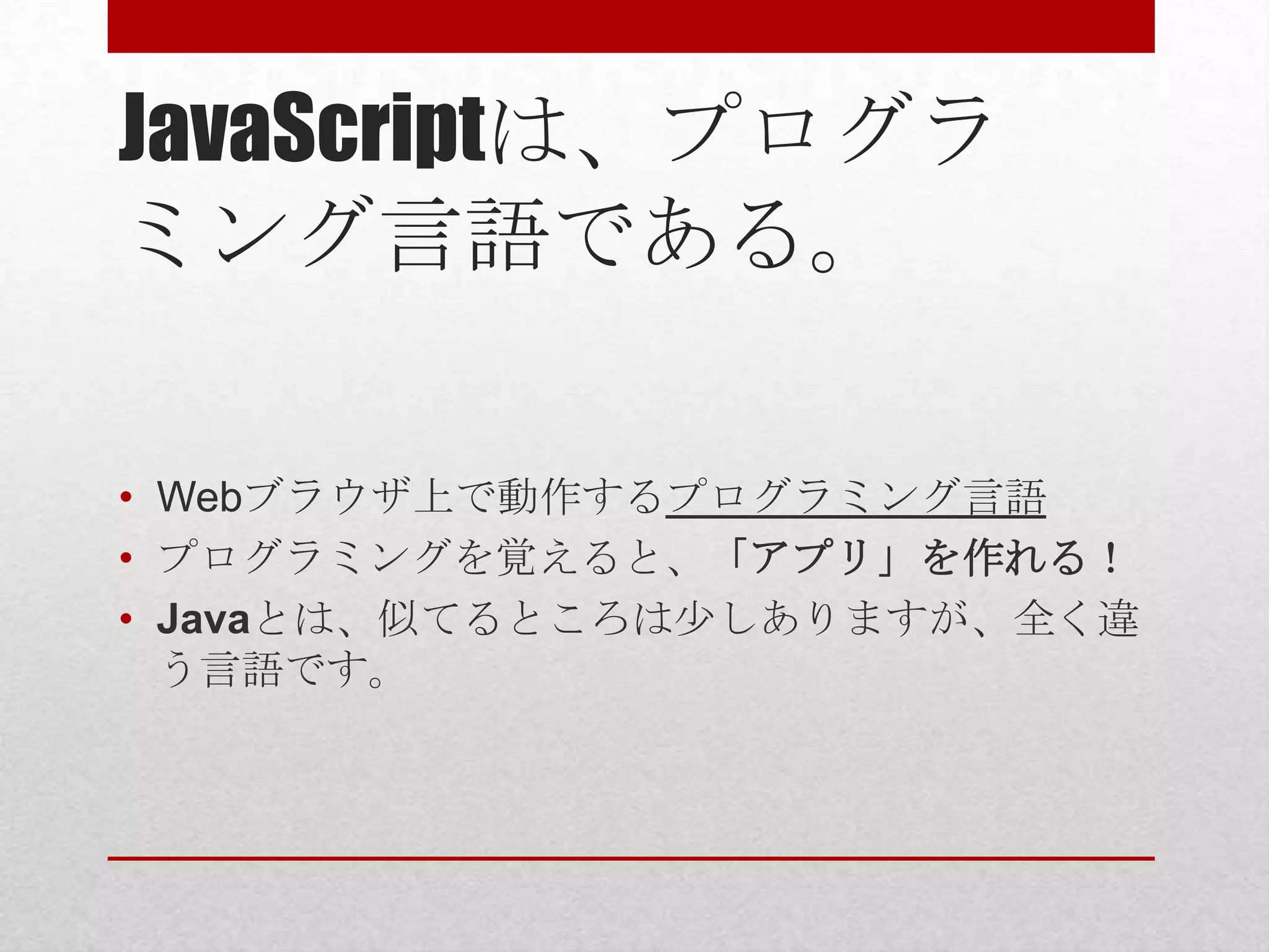 JavaScriptは、プログラ
ミング言語である。

• Webブラウザ上で動作するプログラミング言語
• プログラミングを覚えると、「アプリ」を作れる！
• Javaとは、似てるところは少しありますが、全く違
  う言語です。
 
